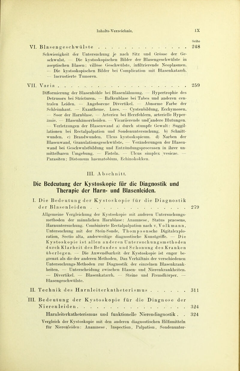 VI. Blasengeschwülste 248 Schwierigkeit der Untersuchung je nach Sitz und Grösse der Ge- schwulst. — Die kystoskopischen Bilder der Blasengeschwtilste in aseptischen Blasen; villöse Geschwülste, infiltrierende Neoplasmen. — Die kystoskopischen Bilder bei Complication mit Blasenkatarrh. — Incrustierte Tumoren. VII. Varia 259 Difformierung der Blasenhöhle bei Blasenlähmung. — Hypertrophie des Detrusors bei Stricturen. — Balkenblase bei Tabes und anderen cen- tralen Leiden. — Angeborene Divertikel. — Abnorme Farbe der Schleimhaut. — Exantheme. Lues. — Cystenbildung, Ecchymosen. - Soor der Harnblase. — Arterien bei Herzfehlern, arterielle Hyper- ämie. — Blasenhämorrhoiden. — Vicariierende und'andere Blutungen. - Verletzungen der Blasenwand a) durch stumpfe Gewalt: Suggil- lationen bei Rectalpalpation und Sondenuntersuchung, b) Schnitt- wunden, c) Brandwunden. Ulcus kystoskopicum. d) Narben der Blasenwand, Granulationsgeschwülste. — Veränderungen der Blasen- wand bei Geschwulstbildung und Entzündungsprocessen in ihrer un- mittelbaren Umgebung. — Fisteln. - - Ulcus simplex vesicae. - Parasiten; Distomum haematobium, Echinokokken. III. Abschnitt. Die Bedeutung der Kystoskopie für die Diagnostik und Therapie der Harn- und Blasenleiden. I. Die Bedeutung der Kystoskopie für die Diagnostik der Blasenleiden . . . . . 279 Allgemeine Vergleichung der Kystoskopie mit anderen Untersuchungs- methoden der männlichen Harnblase: Anamnese, Status praesens, Hainuntersuchung. Combinierte Rectalpalpation nach v.Volkmann, Untersuchung mit der Stein-Sonde, Thompsonsche Digitalexplo- ration, Sectio alta, anderweitige diagnostische Kunstgriffe. — Die Kystoskopie ist allen anderen Untersuchungsmethoden durch Klarheit des Befundes und Schonung des Kranken überlegen. — Die Anwendbarkeit der Kystoskopie ist enger be- grenzt als die der anderen Methoden. Das Verhältnis der verschiedenen Untersuchungs-Methoden zur Diagnostik der einzelnen Blasenkrank- heiten. — Unterscheidung zwischen Blasen- und Nierenkrankheiten. — Divertikel. — Blasenkatarrh. — Steine und Fremdkörper. — Blasengeschwülste. II. Technik des Harnleiterkatheterismus 311 III. Bedeutung der Kystoskopie für die Diagnose der Nierenleiden 324 Harnleiterkatheterismus und funktionelle Nierendiagnostik . . 324 Vergleich der Kystoskopie mit den anderen diagnostischen Hilfsmitteln für Nierenleiden: Anamnese, Inspection, Palpation, Sondenunter-