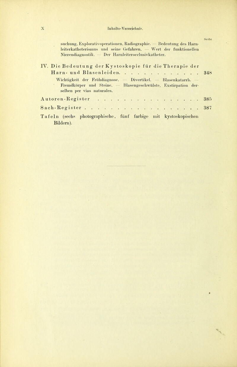 »Seite suchung, Explorativoperationen. Radiographie. — Bedeutung des Harn- leiterkatheterismus und seine Gefahren. — Wert dei' funktionellen Nierendiagnostik. — Der Harnleiterocclusivkatheter. IV. Die Bedeutung derKystoskopie für die Therapie der Harn-und Blasenleide n 348 Wichtigkeit der Frühdiagnose. - Divertikel. - Blasenkatarrh. Fremdkörper und Steine. - Blasengeschwülste. Exstirpation der- selben per vias naturales. A utoren-Regi s ter 385 S ach-Register 387 Tafeln (sechs photographische, fünf farbige mit kystoskopischen Bildern).