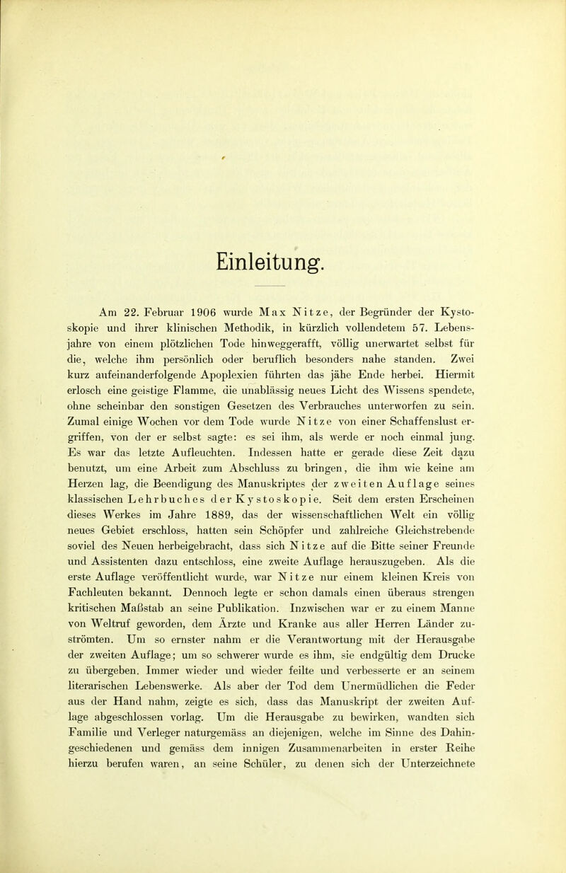 Einleitung. Am 22. Februar 1906 wurde Max Nitze, der Begründer der Kysto- skopie und ihrer klinischen Methodik, in kürzlich vollendetem 57. Lebens- jahre von einem plötzlichen Tode hinweggerafft, völlig unerwartet selbst für die, welche ihm persönlich oder beruflich besonders nahe standen. Zwei kurz aufeinanderfolgende Apoplexien führten das jähe Ende herbei. Hiermit erlosch eine geistige Flamme, die unablässig neues Licht des Wissens spendete, ohne scheinbar den sonstigen Gesetzen des Verbrauches unterworfen zu sein. Zumal einige Wochen vor dem Tode wurde Nitze von einer Schaffenslust er- griffen, von der er selbst sagte: es sei ihm, als werde er noch einmal jung. Es war das letzte Aufleuchten. Indessen hatte er gerade diese Zeit dazu benutzt, um eine Arbeit zum Abschluss zu bringen, die ihm wie keine am Herzen lag, die Beendigung des Manuskriptes der zweiten Auflage seines klassischen Lehrbuches derKystoskopie. Seit dem ersten Erscheinen dieses Werkes im Jahre 1889, das der wissenschaftlichen Welt ein völlig neues Gebiet erschloss, hatten sein Schöpfer und zahlreiche Gleichstrebende soviel des Neuen herbeigebracht, dass sich Nitze auf die Bitte seiner Freunde und Assistenten dazu entschloss, eine zweite Auflage herauszugeben. Als die erste Auflage veröffentlicht wurde, war Nitze nur einem kleinen Kreis von Fachleuten bekannt. Dennoch legte er schon damals einen überaus strengen kritischen Maßstab an seine Publikation. Inzwischen war er zu einem Manne von Weltruf geworden, dem Ärzte und Kranke aus aller Herren Länder zu- strömten. Um so ernster nahm er die Verantwortung mit der Herausgabe der zweiten Auflage; um so schwerer wurde es ihm, sie endgültig dem Drucke zu übergeben. Immer wieder und wieder feilte und verbesserte er an seinem literarischen Lebenswerke. Als aber der Tod dem Unermüdlichen die Feder aus der Hand nahm, zeigte es sich, dass das Manuskript der zweiten Auf- lage abgeschlossen vorlag. Um die Herausgabe zu bewirken, wandten sich Familie und Verleger naturgemäss an diejenigen, welche im Sinne des Dahin- geschiedenen und gemäss dem innigen Zusammenarbeiten in erster Reihe hierzu berufen waren, an seine Schüler, zu denen sich der Unterzeichnete