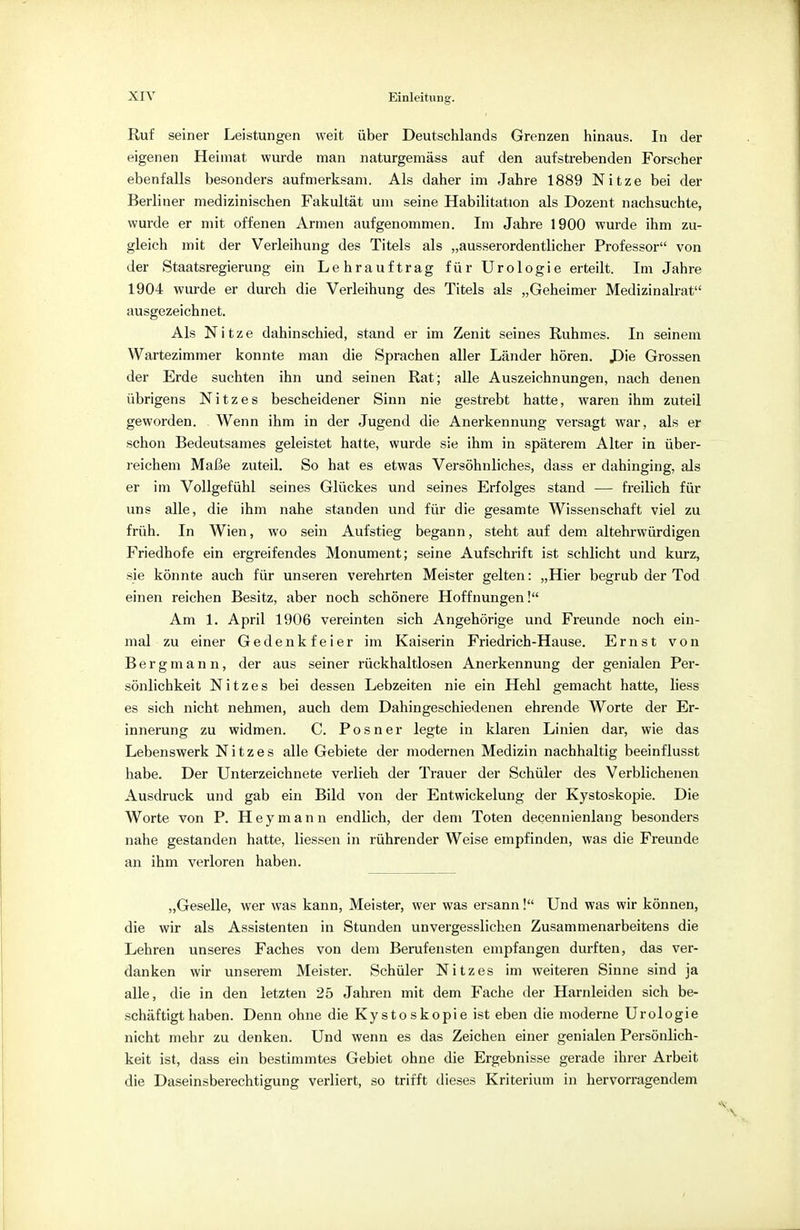 Ruf seiner Leistungen weit über Deutschlands Grenzen hinaus. In der eigenen Heimat wurde man naturgemäss auf den aufstrebenden Forscher ebenfalls besonders aufmerksam. Als daher im Jahre 1889 Nitze bei der Berliner medizinischen Fakultät um seine Habilitation als Dozent nachsuchte, wurde er mit offenen Armen aufgenommen. Im Jahre 1900 wurde ihm zu- gleich mit der Verleihung des Titels als „ausserordentlicher Professor von der Staatsregierung ein Lehrauftrag für Urologie erteilt. Im Jahre 1904 wurde er durch die Verleihung des Titels als „Geheimer Medizinalrat ausgezeichnet. Als Nitze dahinschied, stand er im Zenit seines Ruhmes. In seinem Wartezimmer konnte man die Sprachen aller Länder hören. Die Grossen der Erde suchten ihn und seinen Rat ; alle Auszeichnungen, nach denen übrigens Nitzes bescheidener Sinn nie gestrebt hatte, waren ihm zuteil geworden. Wenn ihm in der Jugend die Anerkennung versagt war, als er schon Bedeutsames geleistet hatte, wurde sie ihm in späterem Alter in über- reichem Maße zuteil. So hat es etwas Versöhnliches, dass er dahinging, als er im Vollgefühl seines Glückes und seines Erfolges stand — freilich für uns alle, die ihm nahe standen und für die gesamte Wissenschaft viel zu früh. In Wien, wo sein Aufstieg begann, steht auf dem altehrwürdigen Friedhofe ein ergreifendes Monument; seine Aufschrift ist schlicht und kurz, sie könnte auch für unseren verehrten Meister gelten: „Hier begrub der Tod einen reichen Besitz, aber noch schönere Hoffnungen! Am 1. April 1906 vereinten sich Angehörige und Freunde noch ein- mal zu einer Gedenkfeier im Kaiserin Friedrich-Hause. Ernst von Bergmann, der aus seiner rückhaltlosen Anerkennung der genialen Per- sönlichkeit Nitzes bei dessen Lebzeiten nie ein Hehl gemacht hatte, liess es sich nicht nehmen, auch dem Dahingeschiedenen ehrende Worte der Er- innerung zu widmen. C. Posner legte in klaren Linien dar, wie das Lebenswerk Nitzes alle Gebiete der modernen Medizin nachhaltig beeinflusst habe. Der Unterzeichnete verlieh der Trauer der Schüler des Verblichenen Ausdruck und gab ein Bild von der Entwickelung der Kystoskopie. Die Worte von P. Heymann endlich, der dem Toten decennienlang besonders nahe gestanden hatte, Hessen in rührender Weise empfinden, was die Freunde an ihm verloren haben. „Geselle, wer was kann, Meister, wer was ersann! Und was wir können, die wir als Assistenten in Stunden unvergesslichen Zusammenarbeitens die Lehren unseres Faches von dem Berufensten empfangen durften, das ver- danken wir unserem Meister. Schüler Nitzes im weiteren Sinne sind ja alle, die in den letzten 25 Jahren mit dem Fache der Harnleiden sich be- schäftigthaben. Denn ohne die Kystoskopie ist eben die moderne Urologie nicht mehr zu denken. Und wenn es das Zeichen einer genialen Persönlich- keit ist, dass ein bestimmtes Gebiet ohne die Ergebnisse gerade ihrer Arbeit die Daseinsberechtigung verliert, so trifft dieses Kriterium in hervorragendem
