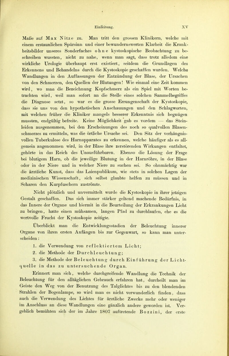 Maße auf Max Nitze zu. Man tritt den grossen Klinikern, welche mit einem erstaunlichen Spürsinn und einer bewundernswerten Klarheit die Krank- heitsbilder unseres Sonderfaches ohne kystoskopische Beobachtung zu be- schreiben wussten, nicht zu nahe, wenn man sagt, dass trotz alledem eine wirkliche Urologie überhaupt erst existiert, seitdem die Grundlagen des Erkennens und Behandeins durch die Kystoskopie geschaffen wurden. Welche Wandlungen in den Auffassungen der Entzündung der Blase, der Ursachen von den Schmerzen, den Quellen der Blutungen! Wie einmal eine Zeit kommen wird, wo man die Bezeichnung Kopfschmerz als ein Spiel mit Worten be- trachten wird, weil man sofort an die Stelle eines solchen Sammelbegriffes die Diagnose setzt, so war es die grosse Errungenschaft der Kystoskopie, dass sie uns von den hypothetischen Anschauungen und den Schlagworten, mit welchen früher die Kliniker mangels besserer Erkenntnis sich begnügen mussten, endgültig befreite. Keine Möglichkeit gab es vordem — das Stein- leiden ausgenommen, bei den Erscheinungen des noch so qualvollen Blasen- schmerzes zu ermitteln, was die örtliche Ursache sei. Den Sitz der verhängnis- vollen Tuberkulose des Harnapparates zu erkennen, welche häufiger als es all- gemein angenommen wird, in der Blase ihre zerstörenden Wirkungen entfaltet, gehörte in das Reich des Unausführbaren. Ebenso die Lösung der Frage bei blutigem Harn, ob die jeweilige Blutung in der Harnröhre, in der Blase oder in der Niere und in welcher Niere zu suchen sei. So ohnmächtig war die ärztliche Kunst, dass das Laienpublikum, wie stets in solchen Lagen der medizinischen Wissenschaft, sich selbst glaubte helfen zu müssen und in Scharen den Kurpfuschern zuströmte. Nicht plötzlich und unvermittelt wurde die Kystoskopie in ihrer jetzigen Gestalt geschaffen. Das sich immer stärker geltend machende Bedürfnis, in das Innere der Organe und hiermit in die Beurteilung der Erkrankungen Licht zu bringen, hatte einen mühsamen, langen Pfad zu durchlaufen, ehe es die wertvolle Frucht der Kystoskopie zeitigte. Uberblickt man die Entwicklungsstadien der Beleuchtung innerer Organe von ihren ersten Anfängen bis zur Gegenwart, so kann man unter- scheiden : 1. die Verwendung von reflektiertem Licht; 2. die Methode der Durchleuchtung; 3. die Methode der Beleuchtung durch Einführung der Licht- quelle in das zu untersuchende Organ. Erinnert man sich, welche durchgreifende Wandlung die Technik der Beleuchtung für den alltäglichen Gebrauch erfahren hat, durcheilt man im Geiste den Weg von der Benutzung des Talglichtes bis zu den blendenden Strahlen der Bogenlampe, so wird man es nicht verwunderlich finden, dass auch die Verwendung des Lichtes für ärztliche Zwecke mehr oder weniger im Anschluss an diese Wandlungen eine gänzlich andere geworden ist. Ver- geblich bemühten sich der im Jahre 1807 auftretende Bozzini, der erste