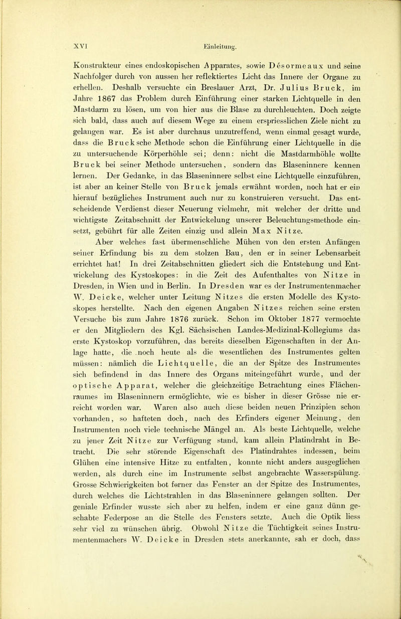 Konstrukteur eines endoskopischen Apparates, sowie Desormeaux und seine Nachfolger durch von aussen her reflektiertes Licht das Innere der Organe zu erhellen. Deshalb versuchte ein Breslauer Arzt, Dr. Julius Bruck, im Jahre 1867 das Problem durch Einführung einer starken Lichtquelle in den Mastdarm zu lösen, um von hier aus die Blase zu durchleuchten. Doch zeigte sich bald, dass auch auf diesem Wege zu einem erspriesslichen Ziele nicht zu gelangen war. Es ist aber durchaus unzutreffend, wenn einmal gesagt wurde, dass die B r u c k sehe Methode schon die Einführung einer Lichtquelle in die zu untersuchende Körperhöhle sei; denn: nicht die Mastdarmhöhle wollte Bruck bei seiner Methode untersuchen, sondern das Blaseninnere kennen lernen. Der Gedanke, in das Blaseninnere selbst eine Lichtquelle einzuführen, ist aber an keiner Stelle von Bruck jemals erwähnt worden, noch hat er ein hierauf bezügliches Instrument auch nur zu konstruieren versucht. Das ent- scheidende Verdienst dieser Neuerung vielmehr, mit welcher der dritte und wichtigste Zeitabschnitt der Entwicklung unserer Beleuchtungsmethode ein- setzt, gebührt für alle Zeiten einzig und allein Max Nitze. Aber welches fast übermenschliche Mühen von den ersten Anfängen seiner Erfindung bis zu dem stolzen Bau, den er in seiner Lebensarbeit errichtet hat! In drei Zeitabschnitten gliedert sich die Entstehung und Ent- wicklung des Kystoskopes: in die Zeit des Aufenthaltes von Nitze in Dresden, in Wien und in Berlin. In Dresden war es der Instrumentenmacher W. Deicke, welcher unter Leitung Nitzes die ersten Modelle des Kysto- skopes herstellte. Nach den eigenen Angaben Nitzes reichen seine ersten Versuche bis zum Jahre 1876 zurück. Schon im Oktober 1877 vermochte er den Mitgliedern des Kgl. Sächsischen Landes-Medizinal-Kollegiums das erste Kystoskop vorzuführen, das bereits dieselben Eigenschaften in der An- lage hatte, die .noch heute als die wesentlichen des Instrumentes gelten müssen: nämlich die Lichtquelle, die an der Spitze des Instrumentes sich befindend in das Innere des Organs miteingeführt wurde, und der optische Apparat, welcher die gleichzeitige Betrachtung eines Flächen- raumes im Blaseninnern ermöglichte, wie es bisher in dieser Grösse nie er- reicht worden war. Waren also auch diese beiden neuen Prinzipien schon vorhanden, so hafteten doch, nach des Erfinders eigener Meinung, den Instrumenten noch viele technische Mängel an. Als beste Lichtquelle, welche zu jener Zeit Nitze zur Verfügung stand, kam allein Platindraht in Be- tracht. Die sehr störende Eigenschaft des Platindrahtes indessen, beim Glühen eine intensive Hitze zu entfalten, konnte nicht anders ausgeglichen werden, als durch eine im Instrumente selbst angebrachte Wasserspülung. Grosse Schwierigkeiten bot ferner das Fenster an der Spitze des Instrumentes, durch welches die Lichtstrahlen in das Blaseninnere gelangen sollten. Der geniale Erfinder wusste sich aber zu helfen, indem er eine ganz dünn ge- schabte Federpose an die Stelle des Fensters setzte. Auch die Optik liess sehr viel zu wünschen übrig. Obwohl Nitze die Tüchtigkeit seines Instru- mentenmachers W. Deicke in Dresden stets anerkannte, sah er doch, dass