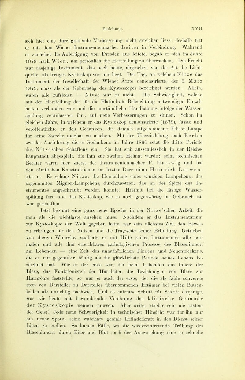 sich hier eine durchgreifende Verbesserung nicht erreichen Hess; deshalb trat er mit dem Wiener Instrumentenmacher Leiter in Verbindung. Während er zunächst die Anfertigung von Dresden aus leitete, begab er sich im Jahre 1878 nach Wien, um persönlich die Herstellung zu überwachen. Die Frucht war dasjenige Instrument, das noch heute, abgesehen von der Art der Licht- quelle, als fertiges Kystoskop vor uns liegt. Der Tag, an welchem Nitze das Instrument der Gesellschaft der Wiener Ärzte demonstrierte, der 9. März 1879, muss als der Geburtstag des Kystoskopes bezeichnet werden. Allein, waren alle zufrieden — Nitze war es nicht! Die Schwierigkeit, welche mit der Herstellung der für die Platindraht-Beleuchtung notwendigen Einzel- heiten verbunden war und die umständliche Handhabung infolge der Wasser- spülung veranlassten ihn, auf neue Verbesserungen zu sinnen. Schon im gleichen Jahre, in welchem er das Kystoskop demonstrierte (1879), fasste und veröffentlichte er den Gedanken, die damals aufgekommene Edison-Lampe für seine Zwecke nutzbar zu machen. Mit der Übersiedelung nach Berlin zwecks Ausführung dieses Gedankens im Jahre 1880 setzt die dritte Periode des Nitzeschen Schaffens ein. Sie hat sich ausschliesslich in der Reichs- hauptstadt abgespielt, die ihm zur zweiten Heimat wurde; seine technischen Berater waren hier zuerst der Instrumentenmacher P. Hartwig und bei den sämtlichen Konstruktionen im letzten Decennium Heinrich Loeweli- ste in. Es gelang Nitze, die Herstellung eines winzigen Lämpchens, des sogenannten Mignon-Lämpchens, durchzusetzen, das an der Spitze des In- strumentes angeschraubt werden konnte. Hiermit fiel die lästige Wasser- spülung fort, und das Kystoskop, wie es noch gegenwärtig im Gebrauch ist, war geschaffen. Jetzt beginnt eine ganz neue Epoche in der Nitze'schen Arbeit, die man als die wichtigste ansehen muss. Nachdem er das Instrumentarium zur Kystoskopie der Welt gegeben hatte, war sein nächstes Ziel, den Beweis zu erbringen für den Nutzen und die Tragweite seiner Erfindung. Getrieben von diesem Wunsche, studierte er mit Hilfe seines Instrumentes alle nor- malen und alle ihm erreichbaren pathologischen Processe des Blaseninnern am Lebenden —■ eine Zeit des unaufhörlichen Findens und Neuentdeckens, die er mir gegenüber häufig als die glücklichste Periode seines Lebens be- zeichnet hat. Wie er der erste war, der beim Lebenden das Innere der Blase, das Funktionieren der Harnleiter, die Beziehungen von Blase zur Harnröhre feststellte, so war er auch der erste, der die als fable convenue stets von Darsteller zu Darsteller übernommenen Irrtümer bei vielen Blasen- leiden als unrichtig nachwies. Und so entstand Schritt für Schritt dasjenige, was wir heute mit bewundernder Verehrung das klinische Gebäude der Kystoskopie nennen müssen. Aber weiter strebte sein nie rasten- der Geist! Jede neue Schwierigkeit in technischer Hinsicht war für ihn nur ein neuer Sporn, seine wahrhaft geniale Erfinderkraft in den Dienst seiner Ideen zu stellen. So kamen Fälle, wo die wiedereintretende Trübung des Blaseninnern durch Eiter und Blut nach der Auswaschung eine so schnelle