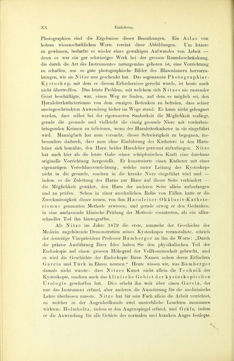 Photographien sind die Ergebnisse dieser Bemühungen. Ein Atlas von hohem wissenschaftlichen Werte vereint diese Abbildungen. Um letzere zu gewinnen, bedurfte es wieder eines gewaltigen Aufwandes von Arbeit — denn es war ein gar schwieriges Werk bei der grossen Raumbeschränkung, die durch die Art des Instrumentes naturgemäss geboten ist, eine Vorrichtung zu schaffen, um so gute photographische Bilder des Blaseninnern hervorzu- bringen, wie sie Nitze uns geschenkt hat. Das sogenannte Photo graphier- Kystoskop, mit dem er diesem Erfordernisse gerecht wurde, ist heute noch nicht übertroffen. Das letzte Problem, mit welchem sich Nitzes nie rastender Geist beschäftigte, war, einen Weg zu finden, auf dem es möglich sei, den Harnleiterkatheterismus von dem einzigen Bedenken zu befreien, dass seiner uneingeschränkten Anwendung bisher im Wege stand. Es kann nicht geleugnet werden, dass selbst bei der rigorosesten Sauberkeit die Möglichkeit vorliegt, gerade die gesunde und vielleicht die einzig gesunde Niere mit verderben- bringenden Keimen zu inficieren, wenn der Harnleiterkatheter in sie eingeführt wird. Mannigfach hat man versucht, dieser Schwierigkeit zu begegnen, ins- besondere dadurch, dass man ohne Einführung des Katheters in den Harn- leiter sich bemühte, den Harn beider Harnleiter getrennt aufzufangen. Nitze hat auch hier als die letzte Gabe seiner schöpferischen Kraft eine durchaus originelle Vorrichtung hergestellt. Er konstruierte einen Katheter mit einer eigenartigen Verschlussvorrichtung, welche unter Leitung des Kystoskops nicht in die gesunde, sondern in die kranke Niere eingeführt wird und — indem es die Zuleitung des Harns zur Blase auf dieser Seite verhindert — die Möglichkeit gewährt, den Harn der anderen Seite allein aufzufangen und zu prüfen. Schon in einer ansehnlichen Reihe von Fällen hatte er die Zweckmässigkeit dieser neuen, von ihm Harnleiter-Okklusiv-Kathete- rismus genannten Methode erwiesen, und gerade erwog er den Gedanken, in eine umfassende klinische Prüfung der Methode einzutreten, als ein allzu- schneller Tod ihn hinwegraffte. Als Nitze im Jahre 1879 die erste, nunmehr der Geschichte der Medizin angehörende Demonstration seines Kystoskopes veranstaltete, schrieb der derzeitige Vizepräsident Professor Bamberger an ihn die Worte: „Durch die präzise Ausführung Ihrer Idee haben Sie den physikalischen Teil der Endoskopie auf einen grossen Höhegrad der Vollkommenheit gebracht, und es wird die Geschichte der Endoskopie Ihren Namen neben deren Erfindern Garcia und Türk in Ehren nennen. Heute wissen wir, was Bamberger damals nicht wusste: dass Nitzes Kunst nicht allein die Technik der Kystoskopie, sondern auch das klinische Gebiet der kystoskopischen Urologie geschaffen hat. Dies erhebt ihn weit über einen Garcia, der nur das Instrument erfand, aber anderen die Ausnützung für die medizinische Lehre überlassen musste. Nitze hat für sein Fach allein die Arbeit verrichtet, zu welcher in der Augenheilkunde zwei unsterbliche Leuchten zusammen wirkten: Helmholtz, indem er den Augenspiegel erfand, und Gräfe, indem er die Anwendung für alle Gebiete des normalen und kranken Auges festlegte. «9
