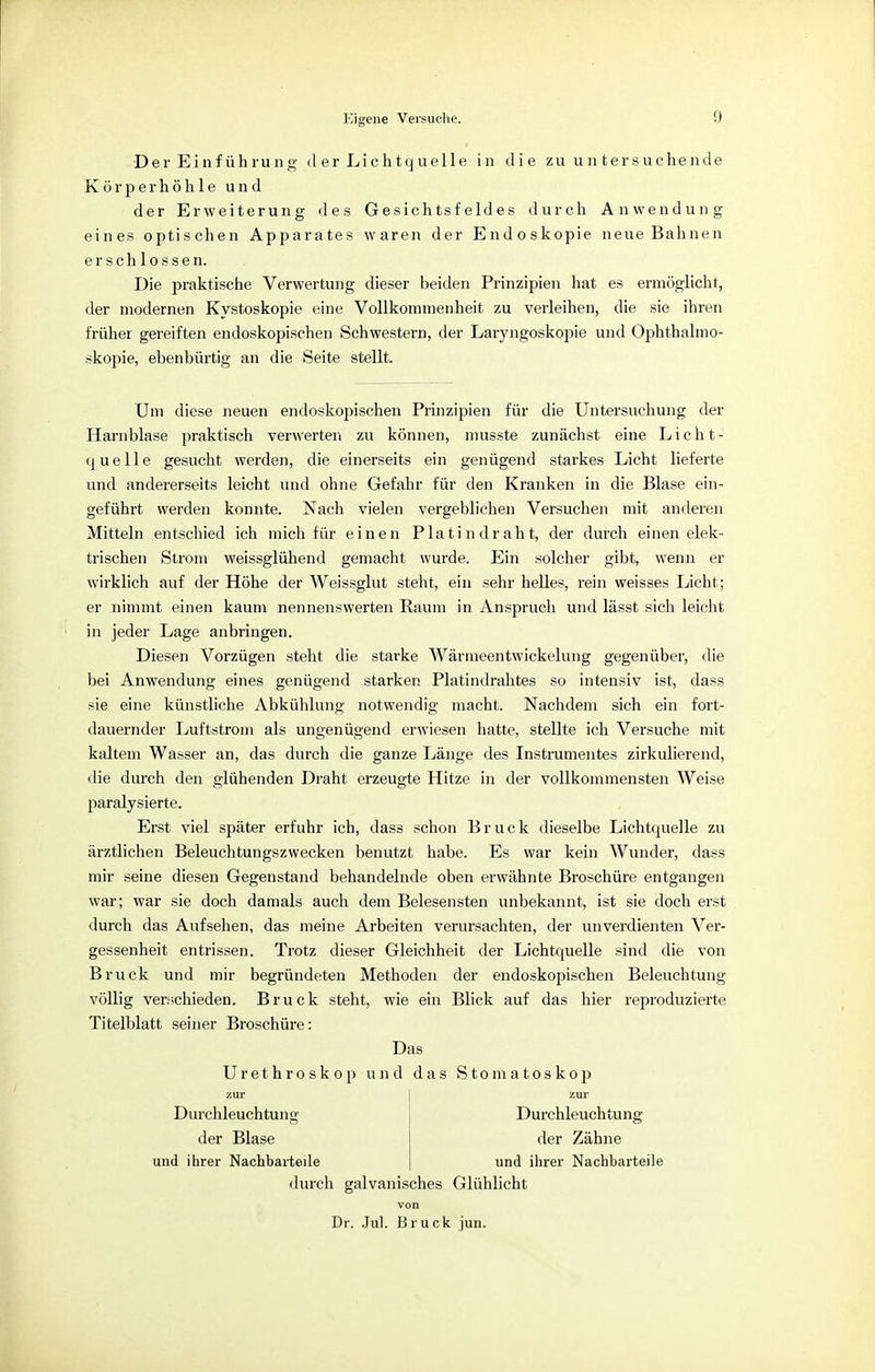 Der Einführung d er Lichtquelle in die zu untersuchende Körper höhle und der Erweiterung des Gesichtsfeldes durch Anwendung eines optischen Apparates waren der Endoskopie neue Bahnen erschlossen. Die praktische Verwertung dieser beiden Prinzipien hat es ermöglicht, der modernen Kystoskopie eine Vollkommenheit zu verleihen, die sie ihren früher gereiften endoskopischen Schwestern, der Laryngoskopie und Ophthalmo- skopie, ebenbürtig an die Seite stellt. Um diese neuen endoskopischen Prinzipien für die Untersuchung der Harnblase praktisch verwerten zu können, musste zunächst eine Licht- quelle gesucht werden, die einerseits ein genügend starkes Licht lieferte und andererseits leicht und ohne Gefahr für den Kranken in die Blase ein- geführt werden konnte. Nach vielen vergeblichen Versuchen mit anderen Mitteln entschied ich mich für einen Platindraht, der durch einen elek- trischen Strom weissglühend gemacht wurde. Ein solcher gibt, wenn er wirklich auf der Höhe der Weissglut steht, ein sehr helles, rein weisses Licht; er nimmt einen kaum nennenswerten Raum in Anspruch und lässt sich leicht in jeder Lage anbringen. Diesen Vorzügen steht die starke Wärmeentwickelung gegenüber, die bei Anwendung eines genügend starken Platindrahtes so intensiv ist, dass sie eine künstliche Abkühlung notwendig macht. Nachdem sich ein fort- dauernder Luftstrom als ungenügend erwiesen hatte, stellte ich Versuche mit kaltem Wasser an, das durch die ganze Länge des Instrumentes zirkulierend, die durch den glühenden Draht erzeugte Hitze in der vollkommensten Weise paralysierte. Erst viel später erfuhr ich, dass schon Bruck dieselbe Lichtquelle zu ärztlichen Beleuchtungszwecken benutzt habe. Es war kein Wunder, dass mir seine diesen Gegenstand behandelnde oben erwähnte Broschüre entgangen war; war sie doch damals auch dem Belesensten unbekannt, ist sie doch erst durch das Aufsehen, das meine Arbeiten verursachten, der unverdienten Ver- gessenheit entrissen. Trotz dieser Gleichheit der Lichtquelle sind die von Bruck und mir begründeten Methoden der endoskopischen Beleuchtung völlig verschieden. Bruck steht, wie ein Blick auf das hier reproduzierte Titelblatt seiner Broschüre: Das Urethroskop und das Stomatoskop zur zur Durchleuchtung Durchleuchtung der Blase der Zähne und ihrer Nachbarteile und ihrer Nachbarteile durch galvanisches Glühlicht von Dr. Jul. Bruck jun.