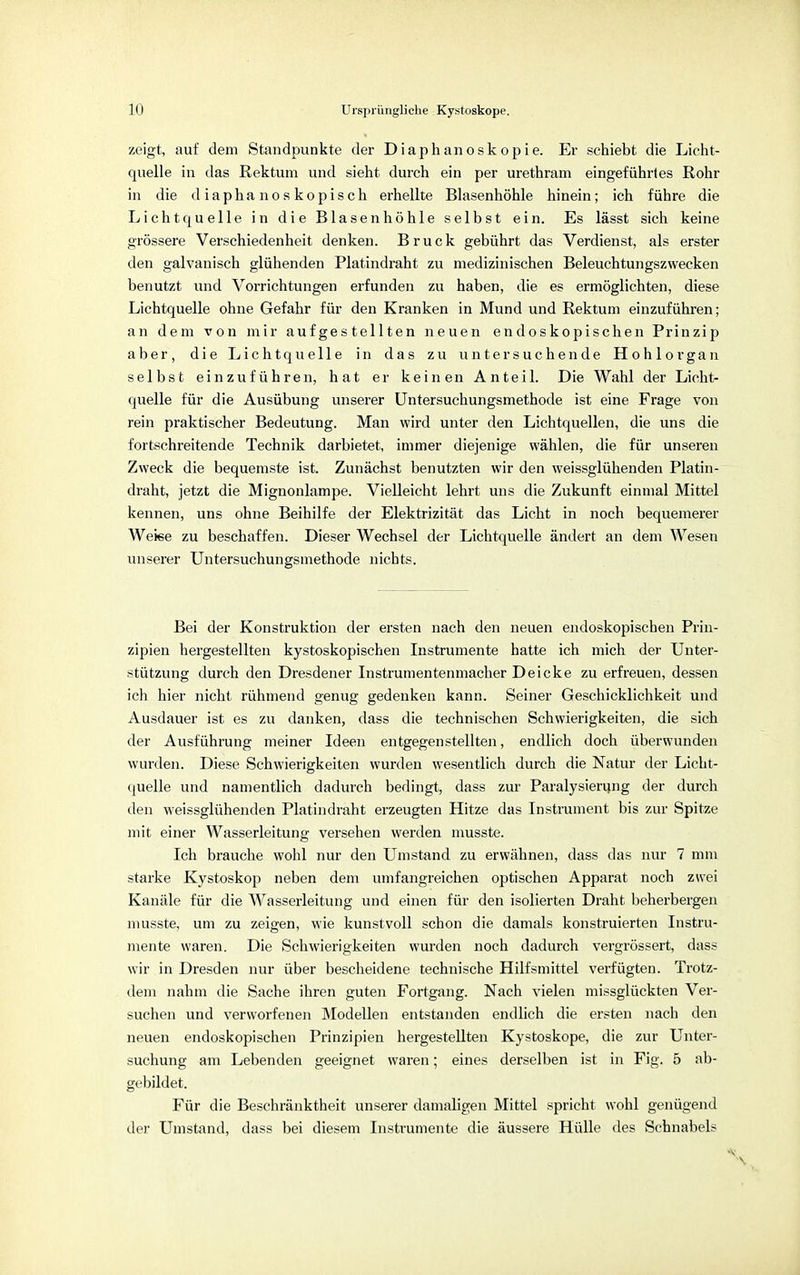 zeigt, auf dem Standpunkte der Diaphanoskopie. Er schiebt die Licht- quelle in das Rektum und sieht durch ein per urethram eingeführtes Rohr in die d iapha nos kopisch erhellte Blasenhöhle hinein; ich führe die Lichtquelle in die Blasen höhle selbst ein. Es lässt sich keine grössere Verschiedenheit denken. Bruck gebührt das Verdienst, als erster den galvanisch glühenden Platindraht zu medizinischen Beleuchtungszwecken benutzt und Vorrichtungen erfunden zu haben, die es ermöglichten, diese Lichtquelle ohne Gefahr für den Kranken in Mund und Rektum einzuführen; an dem von mir aufgestellten neuen endoskopischen Prinzip aber, die Lichtquelle in das zu untersuchende Hohlorgan selbst einzuführen, hat er keinen Anteil. Die Wahl der Licht- quelle für die Ausübung unserer Untersuchungsmethode ist eine Frage von rein praktischer Bedeutung. Man wird unter den Lichtquellen, die uns die fortschreitende Technik darbietet, immer diejenige wählen, die für unseren Zweck die bequemste ist. Zunächst benutzten wir den weissglühenden Platin- draht, jetzt die Mignonlampe. Vielleicht lehrt uns die Zukunft einmal Mittel kennen, uns ohne Beihilfe der Elektrizität das Licht in noch bequemerer Weise zu beschaffen. Dieser Wechsel der Lichtquelle ändert an dem Wesen unserer Untersuchungsmethode nichts. Bei der Konstruktion der ersten nach den neuen endoskopischen Prin- zipien hergestellten kystoskopischen Instrumente hatte ich mich der Unter- stützung durch den Dresdener Instrumentenmacher Deicke zu erfreuen, dessen ich hier nicht rühmend genug gedenken kann. Seiner Geschicklichkeit und Ausdauer ist es zu danken, dass die technischen Schwierigkeiten, die sich der Ausführung meiner Ideen entgegenstellten, endlich doch überwunden wurden. Diese Schwierigkeiten wurden wesentlich durch die Natur der Licht- quelle und namentlich dadurch bedingt, dass zur Paralysierung der durch den weissglühenden Platindraht erzeugten Hitze das Instrument bis zur Spitze mit einer Wasserleitung versehen werden musste. Ich brauche wohl nur den Umstand zu erwähnen, dass das nur 7 mm starke Kystoskop neben dem umfangreichen optischen Apparat noch zwei Kanäle für die Wasserleitung und einen für den isolierten Draht beherbergen musste, um zu zeigen, wie kunstvoll schon die damals konstruierten Instru- mente waren. Die Schwierigkeiten wurden noch dadurch vergrössert, dass wir in Dresden nur über bescheidene technische Hilfsmittel verfügten. Trotz- dem nahm die Sache ihren guten Fortgang. Nach vielen missglückten Ver- suchen und verworfenen Modellen entstanden endlich die ersten nach den neuen endoskopischen Prinzipien hergestellten Kystoskope, die zur Unter- suchung am Lebenden geeignet waren; eines derselben ist in Fig. 5 ab- gebildet. Für die Beschränktheit unserer damaligen Mittel spricht wohl genügend der Umstand, dass bei diesem Instrumente die äussere Hülle des Schnabels >v