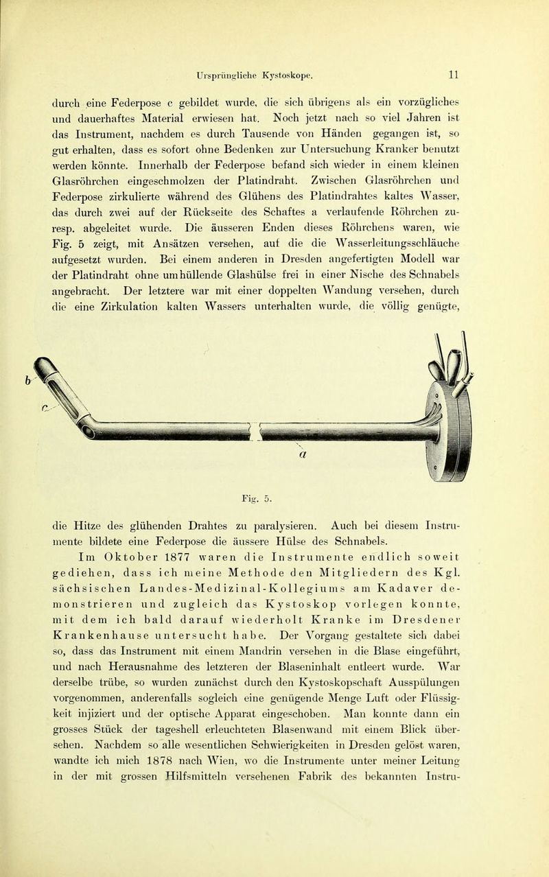 durch eine Federpose c gebildet wurde, die sich übrigens als ein vorzügliches und dauerhaftes Material erwiesen hat. Noch jetzt nach so viel Jahren ist das Instrument, nachdem es durch Tausende von Händen gegangen ist, so gut erhalten, dass es sofort ohne Bedenken zur Untersuchung Kranker benutzt werden könnte. Innerhalb der Federpose befand sich wieder in einem kleinen Glasröhrchen eingeschmolzen der Platindraht. Zwischen Glasröhrchen und Federpose zirkulierte während des Glühens des Platindrahtes kaltes Wasser, das durch zwei auf der Rückseite des Schaftes a verlaufende Röhrchen zu- resp. abgeleitet wurde. Die äusseren Enden dieses Röhrchens waren, wie Fig. 5 zeigt, mit Ansätzen versehen, auf die die Wasserleitungsschläuche aufgesetzt wurden. Bei einem anderen in Dresden angefertigten Modell war der Platindraht ohne umhüllende Glashülse frei in einer Nische des Schnabels angebracht. Der letztere war mit einer doppelten Wandung versehen, durch die eine Zirkulation kalten Wassers unterhalten wurde, die völlig genügte, Fig. 5. die Hitze des glühenden Drahtes zu paralysieren. Auch bei diesem Instru- mente bildete eine Federpose die äussere Hülse des Schnabels. Im Oktober 1877 waren die Instrumente endlich soweit gediehen, dass ich meine Methode den Mitgliedern des Kgl. sächsischen Landes-Medizinal -Kollegiums am Kadaver de- monstrieren und zugleich das Kystoskop vorlegen konnte, mit dem ich bald darauf wiederholt Kranke im Dresdener Krankenhause untersucht habe. Der Vorgang gestaltete sich dabei so, dass das Instrument mit einem Mandrin versehen in die Blase eingeführt, und nach Herausnahme des letzteren der Blaseninhalt entleert wurde. War derselbe trübe, so wurden zunächst durch den Kystoskopschaft Ausspülungen vorgenommen, anderenfalls sogleich eine genügende Menge Luft oder Flüssig- keit injiziert und der optische Apparat eingeschoben. Man konnte dann ein grosses Stück der tageshell erleuchteten Blasenwand mit einem Blick über- sehen. Nachdem so alle wesentlichen Schwierigkeiten in Dresden gelöst waren, wandte ich mich 1878 nach Wien, wo die Instrumente unter meiner Leitung in der mit grossen Hilfsmitteln versehenen Fabrik des bekannten Instru-