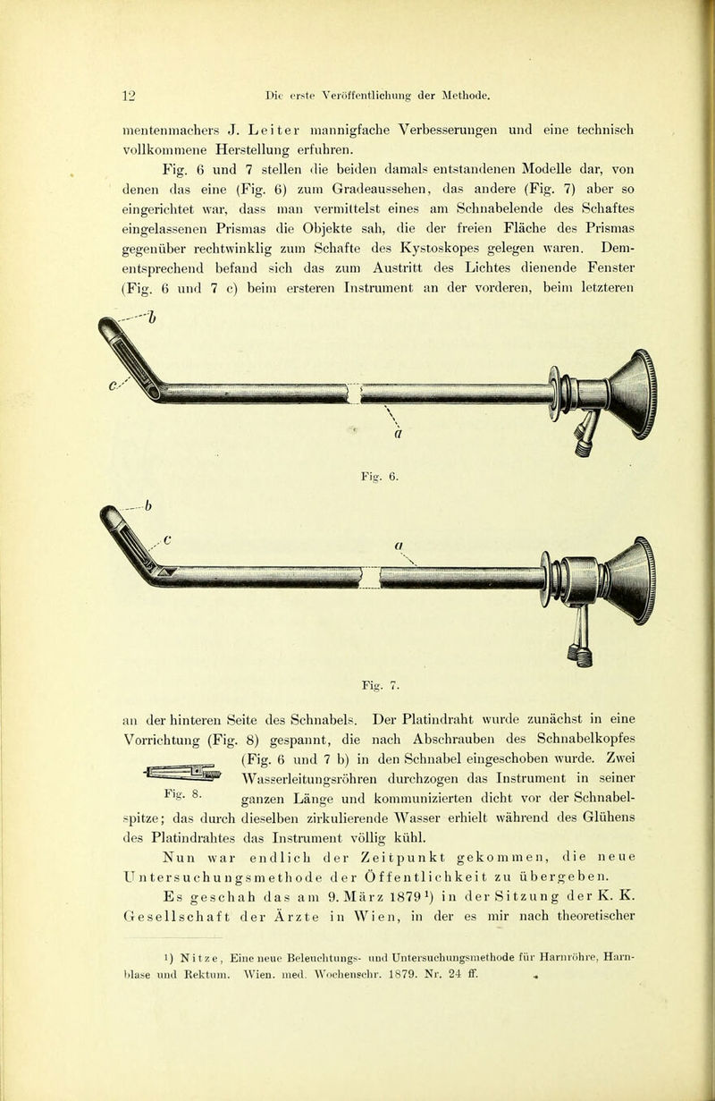mentenmachers J. Leiter mannigfache Verbesserungen und eine technisch vollkommene Herstellung erfuhren. Fig. 6 und 7 stellen die beiden damals entstandenen Modelle dar, von denen das eine (Fig. 6) zum Gradeaussehen, das andere (Fig. 7) aber so eingerichtet war, dass man vermittelst eines am Schnabelende des Schaftes eingelassenen Prismas die Objekte sah, die der freien Fläche des Prismas gegenüber rechtwinklig zum Schafte des Kystoskopes gelegen waren. Dem- entsprechend befand sich das zum Austritt des Lichtes dienende Fenster (Fig. 6 und 7 c) beim ersteren Instrument an der vorderen, beim letzteren Fig. 6. Fig. 7. an der hinteren Seite des Schnabels. Der Platindraht wurde zunächst in eine Vorrichtung (Fig. 8) gespannt, die nach Abschrauben des Schnabelkopfes (Fig. 6 und 7 b) in den Schnabel eingeschoben wurde. Zwei Wasserleitungsröhren durchzogen das Instrument in seiner Fig. 8. ganzen Länge und kommunizierten dicht vor der Schnabel- spitze; das durch dieselben zirkulierende Wasser erhielt während des Glühens des Platindrahtes das Instrument völlig kühl. Nun war endlich der Zeitpunkt gekommen, die neue Untersuchungsmethode der Öffentlichkeit zu übergeben. Es geschah das am 9.März 18791) in der Sitzung der K. K. Gesellschaft der Ärzte in Wien, in der es mir nach theoretischer i) Nitze, Eine neue Beleuchtung*- und Untersuehungsmethode für Harnröhre, Harn- blase und Kektum. Wien. med. Wochenechr. 1879. Nr. 24 ff.