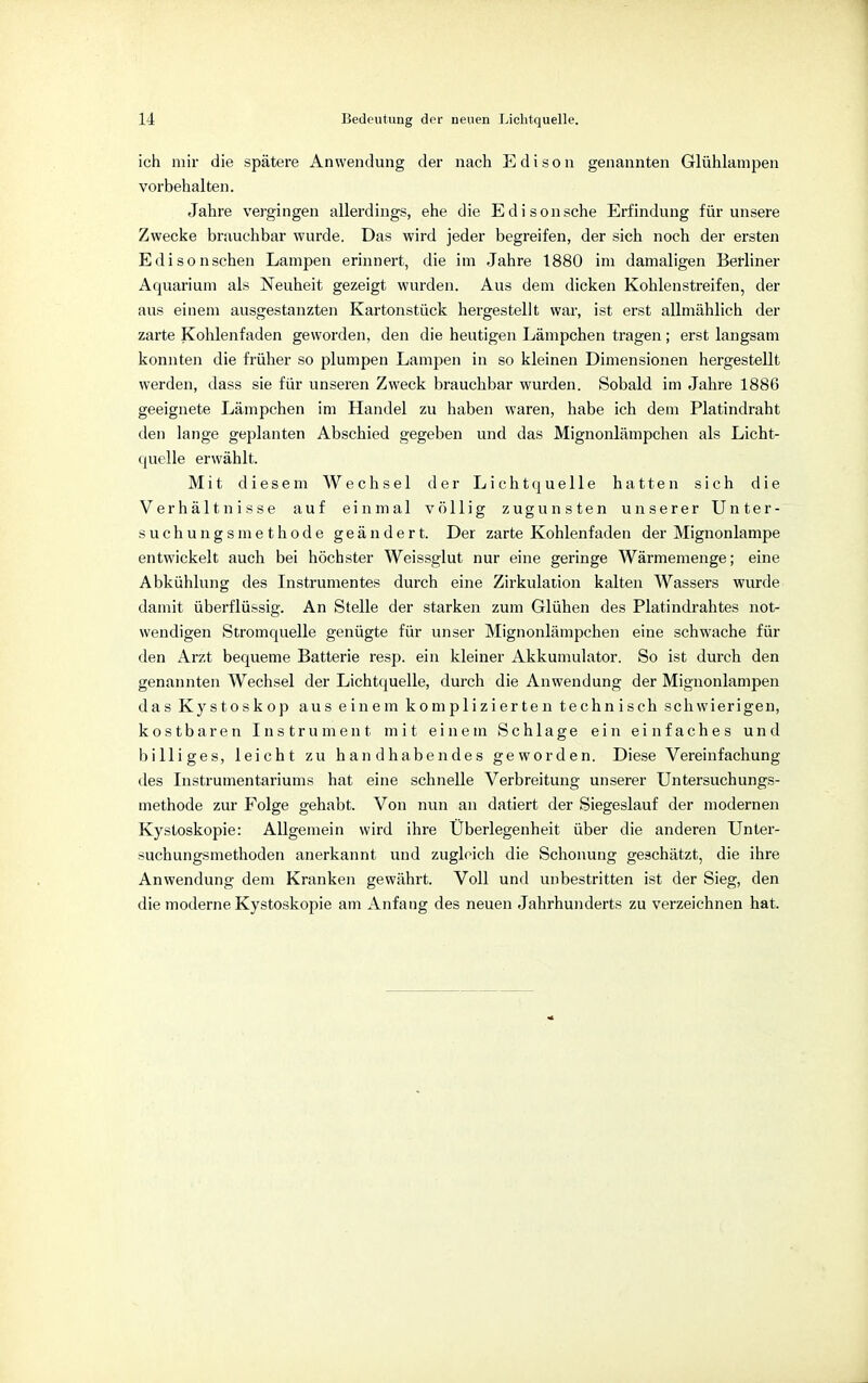 ich mir die spätere Anwendung der nach Edison genannten Glühlampen vorbehalten. Jahre vergingen allerdings, ehe die Edisonsche Erfindung für unsere Zwecke brauchbar wurde. Das wird jeder begreifen, der sich noch der ersten Edisonschen Lampen erinnert, die im Jahre 1880 im damaligen Berliner Aquarium als Neuheit gezeigt wurden. Aus dem dicken Kohlenstreifen, der aus einem ausgestanzten Kartonstück hergestellt war, ist erst allmählich der zarte Kohlenfaden geworden, den die heutigen Lämpchen tragen; erst langsam konnten die früher so plumpen Lampen in so kleinen Dimensionen hergestellt werden, dass sie für unseren Zweck brauchbar wurden. Sobald im Jahre 1886 geeignete Lämpchen im Handel zu haben waren, habe ich dem Platindraht den lange geplanten Abschied gegeben und das Mignonlämpchen als Licht- quelle erwählt. Mit diesem Wechsel der Lichtquelle hatten sich die Verhältnisse auf einmal völlig zugunsten unserer Unter- suchungsmethode geändert. Der zarte Kohlenfaden der Mignonlampe entwickelt auch bei höchster Weissglut nur eine geringe Wärmemenge; eine Abkühlung des Instrumentes durch eine Zirkulation kalten Wassers wurde damit überflüssig. An Stelle der starken zum Glühen des Platindrahtes not- wendigen Stromquelle genügte für unser Mignonlämpchen eine schwache für den Arzt bequeme Batterie resp. ein kleiner Akkumulator. So ist durch den genannten Wechsel der Lichtquelle, durch die Anwendung der Mignonlampen das Kystoskop aus einem komplizierten technisch schwierigen, kostbaren Instrument mit einem Schlage ein einfaches und billiges, leicht zu handhabendes geworden. Diese Vereinfachung des Instrumentariums hat eine schnelle Verbreitung unserer Untersuchungs- methode zur Folge gehabt. Von nun an datiert der Siegeslauf der modernen Kystoskopie: Allgemein wird ihre Überlegenheit über die anderen Unter- suchungsmethoden anerkannt und zugleich die Schonung geschätzt, die ihre Anwendung dem Kranken gewährt. Voll und unbestritten ist der Sieg, den die moderne Kystoskopie am Anfang des neuen Jahrhunderts zu verzeichnen hat.
