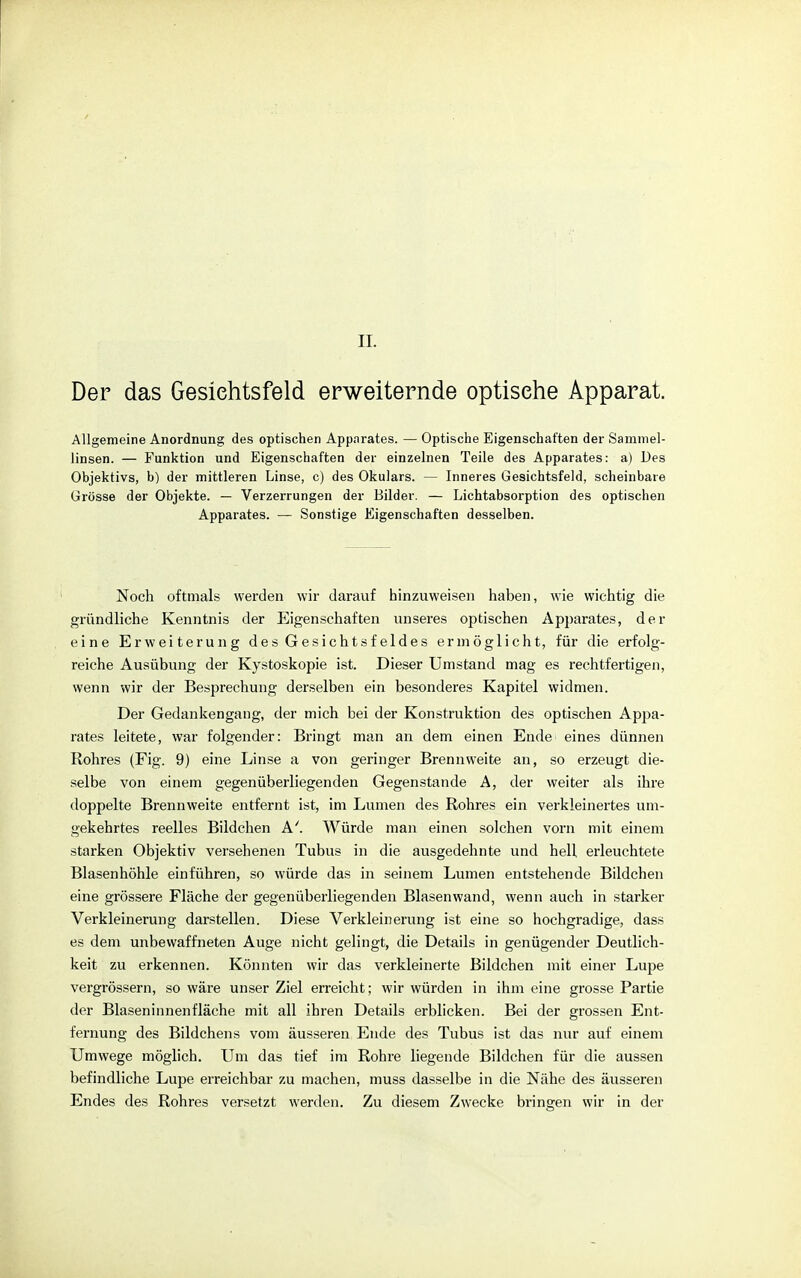 II. Der das Gesichtsfeld erweiternde optische Apparat. Allgemeine Anordnung des optischen Apparates. — Optische Eigenschaften der Sammel- linsen. — Funktion und Eigenschaften der einzelnen Teile des Apparates: a) Des Objektivs, b) der mittleren Linse, c) des Okulars. — Inneres Gesichtsfeld, scheinbare Grösse der Objekte. — Verzerrungen der Bilder. — Lichtabsorption des optischen Apparates. — Sonstige Eigenschaften desselben. Noch oftmals werden wir darauf hinzuweisen haben, wie wichtig die gründliche Kenntnis der Eigenschaften unseres optischen Apj)arates, der eine Erweiterung des Gesichtsfeldes ermöglicht, für die erfolg- reiche Ausübung der Kystoskopie ist. Dieser Umstand mag es rechtfertigen, wenn wir der Besprechung derselben ein besonderes Kapitel widmen. Der Gedankengang, der mich bei der Konstruktion des optischen Appa- rates leitete, war folgender: Bringt man an dem einen Ende eines dünnen Rohres (Fig. 9) eine Linse a von geringer Brennweite an, so erzeugt die- selbe von einem gegenüberliegenden Gegenstande A, der weiter als ihre doppelte Brennweite entfernt ist, im Lumen des Rohres ein verkleinertes um- gekehrtes reelles Bildchen A'. Würde man einen solchen vorn mit einem starken Objektiv versebenen Tubus in die ausgedehnte und hell erleuchtete Blasenhöhle einführen, so würde das in seinem Lumen entstehende Bildchen eine grössere Fläche der gegenüberliegenden Blasenwand, wenn auch in starker Verkleinerung darstellen. Diese Verkleinerung ist eine so hochgradige, dass es dem unbewaffneten Auge nicht gelingt, die Details in genügender Deutlich- keit zu erkennen. Könnten wir das verkleinerte Bildchen mit einer Lupe vergrössern, so wäre unser Ziel erreicht; wir würden in ihm eine grosse Partie der Blaseninnenfläche mit all ihren Details erblicken. Bei der grossen Ent- fernung des Bildchens vom äusseren Ende des Tubus ist das nur auf einem Umwege möglich. Um das tief im Rohre liegende Bildchen für die aussen befindliche Lupe erreichbar zu machen, muss dasselbe in die Nähe des äusseren Endes des Rohres versetzt werden. Zu diesem Zwecke bringen wir in der