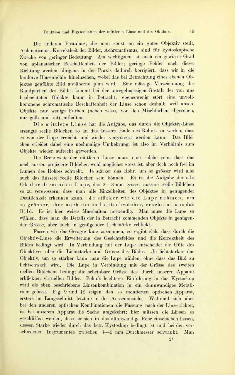 Die anderen Postulate, die man sonst an ein gutes Objektiv stellt, Aplanatismus, Korrektheit der Bilder, Achromatismus, sind für kystoskopische Zwecke von geringer Bedeutung. Am wichtigsten ist noch ein gewisser Grad von aplanatischer Beschaffenheit der Bilder; geringe Fehler nach dieser Richtung werden übrigens in der Praxis dadurch korrigiert, dass wir in die konkave Blasenhöhle hineinsehen, wobei das bei Betrachtung eines ebenen Ob- jektes gewölbte Bild annähernd plan wird. Eine massige Verzeichnung der Randpartien des Bildes kommt bei der unregelmässigen Gestalt der von uns beobachteten Objekte kaum in Betracht, ebensowenig stört eine unvoll- kommene achromatische Beschaffenheit der Linse schon deshalb, weil unsere Objekte nur wenige Farben (neben weiss, von den Mischfarben abgesehen, nur gelb und rot) enthalten. Die mittlere Linse hat die Aufgabe, das durch die Objektiv-Linse erzeugte reelle Bildchen so an das äussere Ende des Rohres zu werfen, dass es von der Lupe erreicht und wieder vergrössert werden kann. Das Bild- chen erleidet dabei eine nochmalige Umkehrung, ist also im Verhältnis zum Objekte wieder aufrecht geworden. Die Brennweite der mittleren Linse muss eine solche sein, dass das nach aussen projizierte Bildchen wohl möglichst gross ist, aber doch noch frei im Lumen des Rohres schwebt. Je stärker das Rohr, um so grösser wird also auch das äussere reelle Bildchen sein können. Es ist die Aufgabe der als Okular dienenden Lupe, das 2—3 mm grosse, äussere reelle Bildchen so zu vergrössern, dass man alle Einzelheiten des Objektes in genügender Deutlichkeit erkennen kann. Je stärker wir die Lupe nehmen, um so grösser, aber auch um so lichtschwächer, erscheint uns das Bild. Es ist hier weises Masshalten notwendig. Man muss die Lupe so wählen, dass man die Details der in Betracht kommenden Objekte in genügen- der Grösse, aber auch in genügender Lichtstärke erblickt. Fassen wir das Gesagte kurz zusammen, so ergibt sich, dass durch die Objektiv-Linse die Erweiterung des Gesichtsfeldes und die Korrektheit des Bildes bedingt wird. In Verbindung mit der Lupe entscheidet die Güte des Objektives über die Lichtstärke und Grösse des Bildes. Je lichtstärker das Objektiv, um so stärker kann man die Lupe wählen, ohne dass das Bild zu lichtschwach wird. Die Lupe in Verbindung mit der Grösse des zweiten reellen Bildchens bedingt die scheinbare Grösse des durch unseren Apparat erblickten virtuellen Bildes. Behufs leichterer Einführung in das Kystoskop wird die eben beschriebene Linsenkombination in ein dünnwandiges Metall- rohr gefasst. Fig. 9 und 12 zeigen den so montierten optischen Apparat, erstere im Längsschnitt, letztere in der Aussenansicht. Während sich aber bei den anderen optischen Kombinationen die Fassung nach der Linse richtet, ist bei unserem Apparat die Sache umgekehrt; hier müssen die Linsen so geschliffen werden, dass sie sich in das dünnwandige Rohr einschieben lassen, dessen Stärke wieder durch das betr. Kystoskop bedingt ist und bei den ver- schiedenen Instrumenten zwischen 3—5 mm Durchmesser schwankt. Man 2*