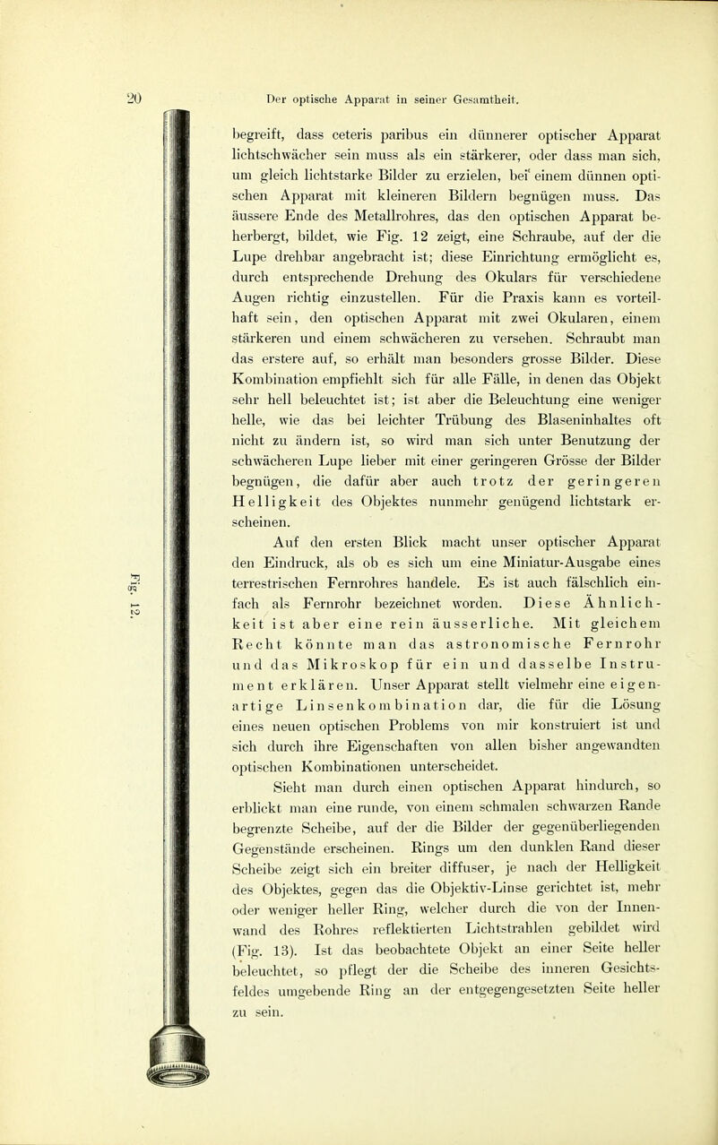Der optische Apparat in seiner Gesamtheit. begreift, dass ceteris paribus ein dünnerer optischer Apparat lichtschwächer sein muss als ein stärkerer, oder dass man sich, um gleich lichtstarke Bilder zu erzielen, bei' einem dünnen opti- schen Apparat mit kleineren Bildern begnügen muss. Das äussere Ende des Metallrohres, das den optischen Apparat be- herbergt, bildet, wie Fig. 12 zeigt, eine Schraube, auf der die Lupe drehbar angebracht ist; diese Einrichtung ermöglicht es, durch entsprechende Drehung des Okulars für verschiedene Augen richtig einzustellen. Für die Praxis kann es vorteil- haft sein, den optischen Apparat mit zwei Okularen, einem stärkeren und einem schwächeren zu versehen. Schraubt man das erstere auf, so erhält man besonders grosse Bilder. Diese Kombination empfiehlt sich für alle Fälle, in denen das Objekt sehr hell beleuchtet ist; ist aber die Beleuchtung eine weniger helle, wie das bei leichter Trübung des Blaseninhaltes oft nicht zu ändern ist, so wird man sich unter Benutzung der schwächeren Lupe lieber mit einer geringeren Grösse der Bilder begnügen, die dafür aber auch trotz der geringeren Helligkeit des Objektes nunmehr genügend lichtstark er- scheinen. Auf den ersten Blick macht unser optischer Apparat den Eindruck, als ob es sich um eine Miniatur-Ausgabe eines terrestrischen Fernrohres handele. Es ist auch fälschlich ein- fach als Fernrohr bezeichnet worden. Diese Ähnlich- keit ist aber eine rein äusserliche. Mit gleichem Recht könnte man das astronomische Fernrohr und das Mikroskop für ein und dasselbe Instru- ment erklären. Unser Apparat stellt vielmehr eine eigen- artige Linsenkombination dar, die für die Lösung eines neuen optischen Problems von mir konstruiert ist und sich durch ihre Eigenschaften von allen bisher angewandten optischen Kombinationen unterscheidet. Sieht man durch einen optischen Apparat hindurch, so erblickt man eine runde, von einem schmalen schwarzen Rande begrenzte Scheibe, auf der die Bilder der gegenüberliegenden Gegenstände erscheinen. Rings um den dunklen Rand dieser Scheibe zeigt sich ein breiter diffuser, je nach der Helligkeit des Objektes, gegen das die Objektiv-Linse gerichtet ist, mehr oder weniger heller Ring, welcher durch die von der Innen- wand des Rohres reflektierten Lichtstrahlen gebildet wird (Fig. 13). Ist das beobachtete Objekt an einer Seite heller beleuchtet, so pflegt der die Scheibe des inneren Gesichts- feldes umgebende Ring an der entgegengesetzten Seite heller zu sein.