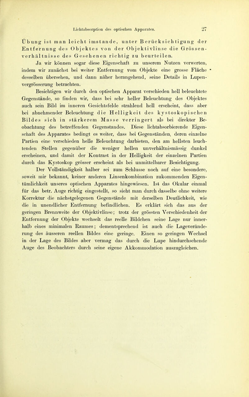 Übung ist man leicht imstande, unter Berücksichtigung der Entfernung des Objektes von der Objektivlinse die Grössen- verhältnisse des Gesehenen richtig zu beurteilen. Ja wir können sogar diese Eigenschaft zu unserem Nutzen verwerten, indem wir zunächst bei weiter Entfernung vom Objekte eine grosse Fläche * desselben übersehen, und dann näher herangehend, seine Details in Lupen- vergrösserung betrachten. Besichtigen wir durch den optischen Apparat verschieden hell beleuchtete Gegenstände, so finden wir, dass bei sehr heller Beleuchtung des Objektes auch sein Bild im inneren Gesichtsfelde strahlend hell erscheint, dass aber bei abnehmender Beleuchtung die Helligkeit des kystoskopischen Bildes sich in stärkerem Masse verringert als bei direkter Be- obachtung des betreffenden Gegenstandes. Diese lichtabsorbierende Eigen- schaft des Apparates bedingt es weiter, dass bei Gegenständen, deren einzelne Partien eine verschieden helle Beleuchtung darbieten, den am hellsten leuch- tenden Stellen gegenüber die weniger hellen unverhältnismässig dunkel erscheinen, und damit der Kontrast in der Helligkeit der einzelnen Partien durch das Kystoskop grösser erscheint als bei unmittelbarer Besichtigung. Der Vollständigkeit halber sei zum Schlüsse noch auf eine besondere, soweit mir bekannt, keiner anderen Linsenkombination zukommenden Eigen- tümlichkeit unseres optischen Apparates hingewiesen. Ist das Okular einmal für das betr. Auge richtig eingestellt, so sieht man durch dasselbe ohne weitere Korrektur die nächstgelegenen Gegenstände mit derselben Deutlichkeit, wie die in unendlicher Entfernung befindlichen. Es erklärt sich das aus der geringen Brennweite der Objektivlinse; trotz der grössten Verschiedenheit der Entfernung der Objekte wechselt das reelle Bildchen seine Lage nur inner- halb eines minimalen Raumes; dementsprechend ist auch die Lageverände- rung des äusseren reellen Bildes eine geringe. Einen so geringen Wechsel in der Lage des Bildes aber vermag das durch die Lupe hindurchsehende Auge des Beobachters durch seine eigene Akkommodation auszugleichen.