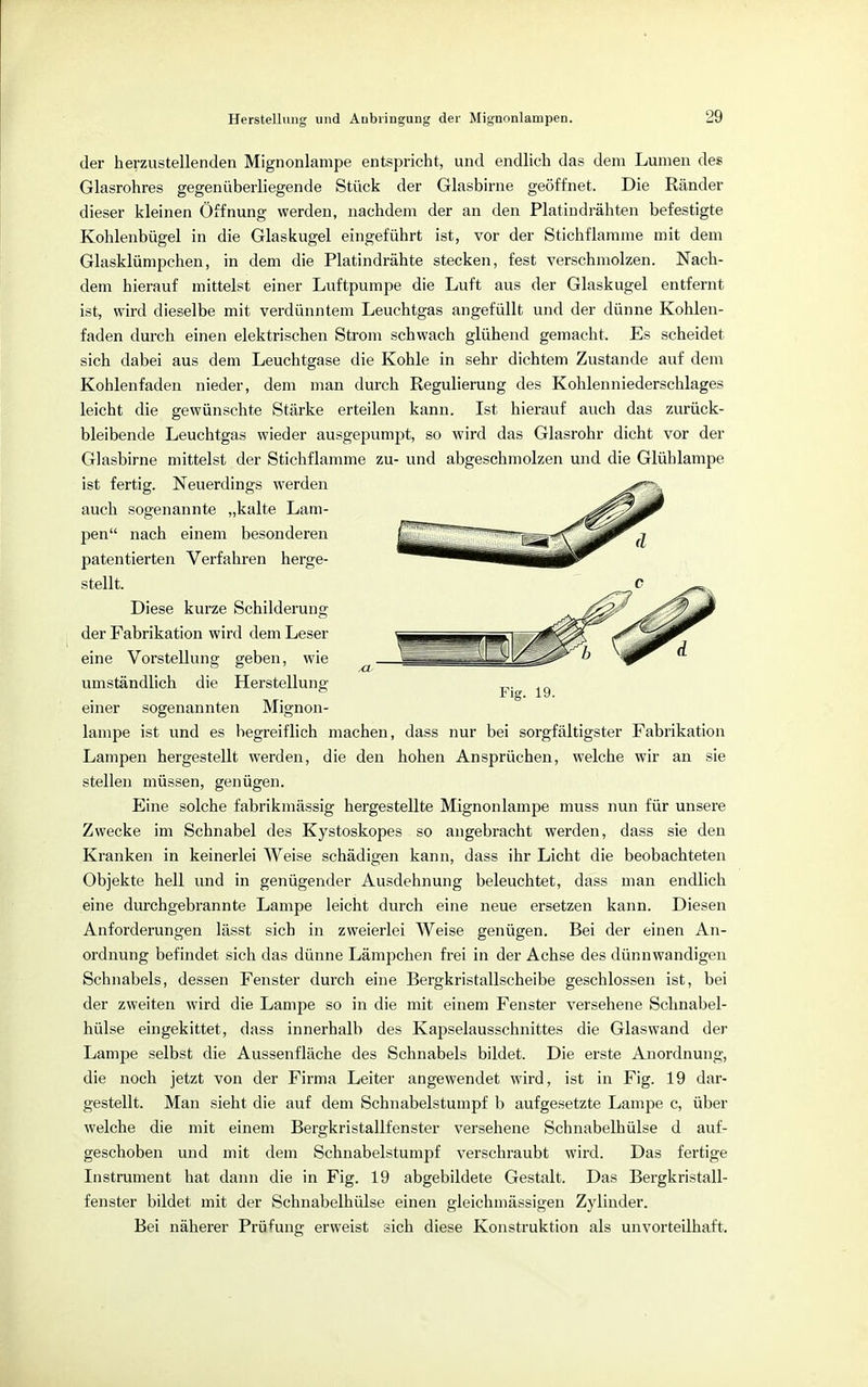 der herzustellenden Mignonlampe entspricht, und endlieh das dem Lumen des Glasrohres gegenüberliegende Stück der Glasbirne geöffnet. Die Ränder dieser kleinen Öffnung werden, nachdem der an den Platindrähten befestigte Kohlenbügel in die Glaskugel eingeführt ist, vor der Stichflamme mit dem Glasklümpchen, in dem die Platindrähte stecken, fest verschmolzen. Nach- dem hierauf mittelst einer Luftpumpe die Luft aus der Glaskugel entfernt ist, wird dieselbe mit verdünntem Leuchtgas angefüllt und der dünne Kohlen- faden durch einen elektrischen Strom schwach glühend gemacht. Es scheidet sich dabei aus dem Leuchtgase die Kohle in sehr dichtem Zustande auf dem Kohlenfaden nieder, dem man durch Regulierung des Kohlenniederschlages leicht die gewünschte Stärke erteilen kann. Ist hierauf auch das zurück- bleibende Leuchtgas wieder ausgepumpt, so wird das Glasrohr dicht vor der Glasbirne mittelst der Stichflamme zu- und abgeschmolzen und die Glühlampe ist fertig. Neuerdings werden auch sogenannte „kalte Lam- pen nach einem besonderen patentierten Verfahren herge- stellt. Diese kurze Schilderung der Fabrikation wird dem Leser eine Vorstellung geben, wie umständlich die Herstellung einer sogenannten Mignon- lampe ist und es begreiflich machen, dass nur bei sorgfältigster Fabrikation Lampen hergestellt werden, die den hohen Ansprüchen, welche wir an sie stellen müssen, genügen. Eine solche fabrikmässig hergestellte Mignonlampe muss nun für unsere Zwecke im Schnabel des Kystoskopes so angebracht werden, dass sie den Kranken in keinerlei Weise schädigen kann, dass ihr Licht die beobachteten Objekte hell und in genügender Ausdehnung beleuchtet, dass man endlich eine durchgebrannte Lampe leicht durch eine neue ersetzen kann. Diesen Anforderungen lässt sich in zweierlei Weise genügen. Bei der einen An- ordnung befindet sich das dünne Lämpchen frei in der Achse des dünnwandigen Schnabels, dessen Fenster durch eine Bergkristallscheibe geschlossen ist, bei der zweiten wird die Lampe so in die mit einem Fenster versehene Schnabel- hülse eingekittet, dass innerhalb des Kapselausschnittes die Glaswand der Lampe selbst die Aussenfläche des Schnabels bildet. Die erste Anordnung, die noch jetzt von der Firma Leiter angewendet wird, ist in Fig. 19 dar- gestellt. Man sieht die auf dem Schnabelstumpf b aufgesetzte Lampe c, über welche die mit einem Bergkristallfenster versehene Schnabelhülse d auf- geschoben und mit dem Schnabelstumpf verschraubt wird. Das fertige Instrument hat dann die in Fig. 19 abgebildete Gestalt. Das Bergkristall- fenster bildet mit der Schnabelhülse einen gleichmässigen Zylinder. Bei näherer Prüfung erweist sich diese Konstruktion als unvorteilhaft.