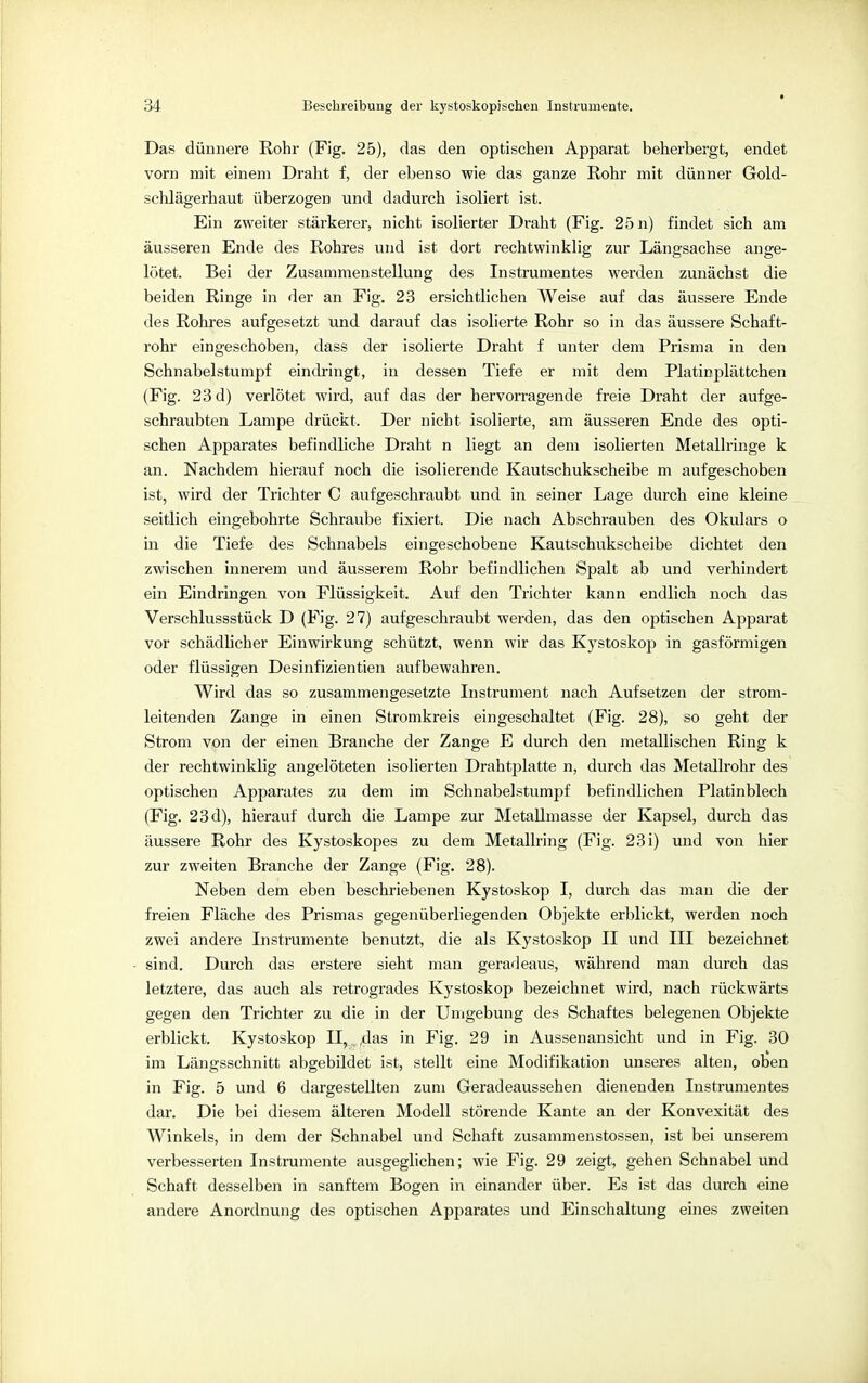 Das dünnere Rohr (Fig. 25), das den optischen Apparat beherbergt, endet vorn mit einem Draht f, der ebenso wie das ganze Rohr mit dünner Gold- schlägerhaut überzogen und dadurch isoliert ist. Ein zweiter stärkerer, nicht isolierter Draht (Fig. 25 n) findet sich am äusseren Ende des Rohres und ist dort rechtwinklig zur Längsachse ange- lötet. Bei der Zusammenstellung des Instrumentes werden zunächst die beiden Ringe in der an Fig. 23 ersichtlichen Weise auf das äussere Ende des Rohres aufgesetzt und darauf das isolierte Rohr so in das äussere Schaft- rohr eingeschoben, dass der isolierte Draht f unter dem Prisma in den Schnabelstumpf eindringt, in dessen Tiefe er mit dem Platinplättchen (Fig. 23 d) verlötet wird, auf das der hervorragende freie Draht der aufge- schraubten Lampe drückt. Der nicht isolierte, am äusseren Ende des opti- schen Apparates befindliche Draht n liegt an dem isolierten Metallringe k an. Nachdem hierauf noch die isolierende Kautschukscheibe m aufgeschoben ist, wird der Trichter C aufgeschraubt und in seiner Lage durch eine kleine seitlich eingebohrte Schraube fixiert. Die nach Abschrauben des Okulars o in die Tiefe des Schnabels eingeschobene Kautschukscheibe dichtet den zwischen innerem und äusserem Rohr befindlichen Spalt ab und verhindert ein Eindringen von Flüssigkeit. Auf den Trichter kann endlich noch das Verschlussstück D (Fig. 27) aufgeschraubt werden, das den optischen Apparat vor schädlicher Einwirkung schützt, wenn wir das Kystoskop in gasförmigen oder flüssigen Desinfizientien aufbewahren. Wird das so zusammengesetzte Instrument nach Aufsetzen der strom- leitenden Zange in einen Stromkreis eingeschaltet (Fig. 28), so geht der Strom von der einen Branche der Zange E durch den metallischen Ring k der rechtwinklig angelöteten isolierten Drahtplatte n, durch das Metallrohr des optischen Apparates zu dem im Schnabelstumpf befindlichen Platinblech (Fig. 23 d), hierauf durch die Lampe zur Metallmasse der Kapsel, durch das äussere Rohr des Kystoskopes zu dem Metallring (Fig. 23i) und von hier zur zweiten Branche der Zange (Fig. 28). Neben dem eben beschriebenen Kystoskop I, durch das man die der freien Fläche des Prismas gegenüberliegenden Objekte erblickt, werden noch zwei andere Instrumente benutzt, die als Kystoskop II und III bezeichnet sind. Durch das erstere sieht man geradeaus, während man durch das letztere, das auch als retrogrades Kystoskop bezeichnet wird, nach rückwärts gegen den Trichter zu die in der Umgebung des Schaftes belegenen Objekte erblickt. Kystoskop II, v das in Fig. 29 in Aussenansicht und in Fig. 30 im Längsschnitt abgebildet ist, stellt eine Modifikation unseres alten, oben in Fig. 5 und 6 dargestellten zum Geradeaussehen dienenden Instrumentes dar. Die bei diesem älteren Modell störende Kante an der Konvexität des Winkels, in dem der Schnabel und Schaft zusammenstossen, ist bei unserem verbesserten Instrumente ausgeglichen; wie Fig. 29 zeigt, gehen Schnabel und Schaft desselben in sanftem Bogen in einander über. Es ist das durch eine andere Anordnung des optischen Apparates und Einschaltung eines zweiten