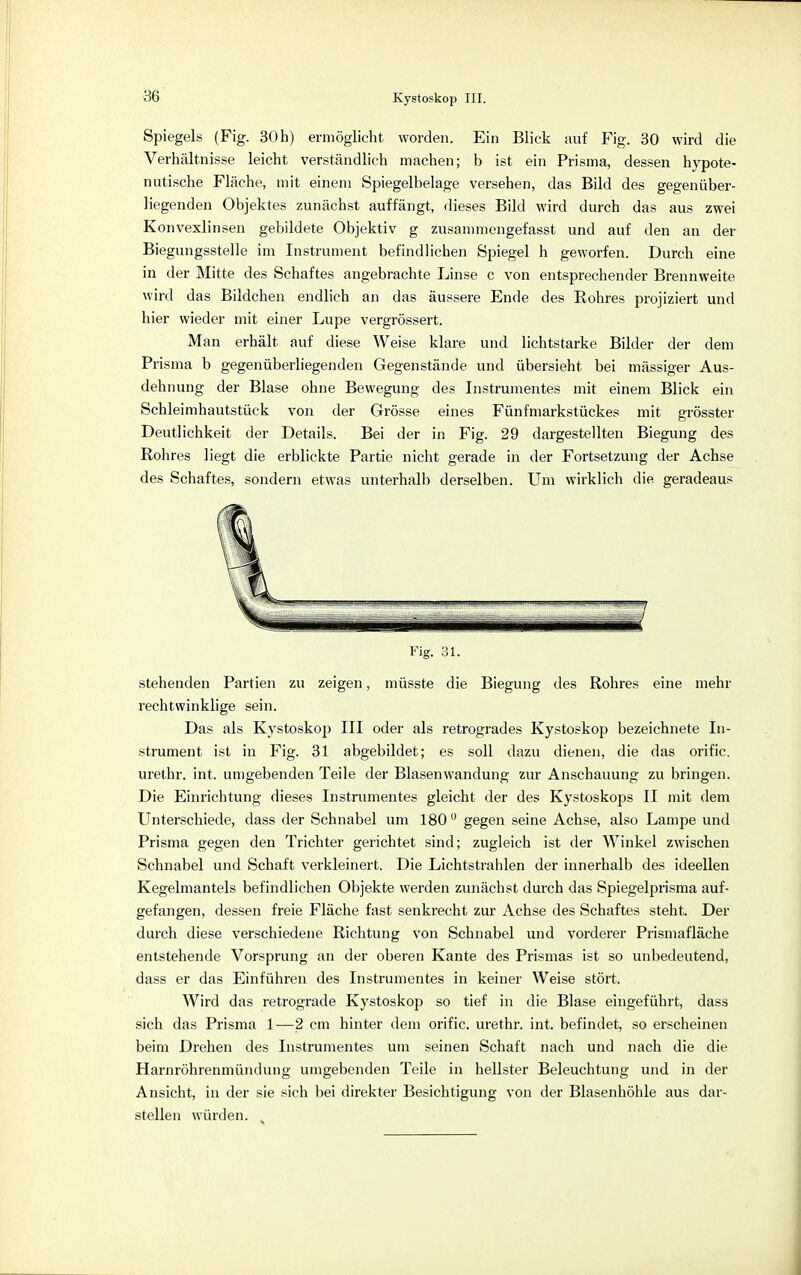 Spiegels (Fig. 30h) ermöglicht worden. Ein Blick auf Fig. 30 wird die Verhältnisse leicht verständlich machen; b ist ein Prisma, dessen hypote- nutische Fläche, mit einem Spiegelbelage versehen, das Bild des gegenüber- liegenden Objektes zunächst auffängt, dieses Bild wird durch das aus zwei Konvexlinsen gebildete Objektiv g zusammengefasst und auf den an der Biegungsstelle im Instrument befindlichen Spiegel h geworfen. Durch eine in der Mitte des Schaftes angebrachte Linse c von entsprechender Brennweite wird das Bildchen endlich an das äussere Ende des Rohres projiziert und hier wieder mit einer Lupe vergrössert. Man erhält auf diese Weise klare und lichtstarke Bilder der dem Prisma b gegenüberliegenden Gegenstände und übersieht bei mässiger Aus- dehnung der Blase ohne Bewegung des Instrumentes mit einem Blick ein Schleimhautstück von der Grösse eines Fünfmarkstückes mit grösster Deutlichkeit der Details. Bei der in Fig. 29 dargestellten Biegung des Rohres liegt die erblickte Partie nicht gerade in der Fortsetzung der Achse des Schaftes, sondern etwas unterhalb derselben. Um wirklich die geradeaus Fig. 31. stehenden Partien zu zeigen, müsste die Biegung des Rohres eine mehr rechtwinklige sein. Das als Kystoskop III oder als retrogrades Kystoskop bezeichnete In- strument ist in Fig. 31 abgebildet; es soll dazu dienen, die das orific. urethr. int. umgebenden Teile der Blasenwandung zur Anschauung zu bringen. Die Einrichtung dieses Instrumentes gleicht der des Kystoskops II mit dem Unterschiede, dass der Schnabel um 180 u gegen seine Achse, also Lampe und Prisma gegen den Trichter gerichtet sind; zugleich ist der Winkel zwischen Schnabel und Schaft verkleinert. Die Lichtstrahlen der innerhalb des ideellen Kegelmantels befindlichen Objekte werden zunächst durch das Spiegelprisma auf- gefangen, dessen freie Fläche fast senkrecht zur Achse des Schaftes steht. Der durch diese verschiedene Richtung von Schnabel und vorderer Prismafläche entstehende Vorsprung an der oberen Kante des Prismas ist so unbedeutend, dass er das Einführen des Instrumentes in keiner Weise stört. Wird das retrograde Kystoskop so tief in die Blase eingeführt, dass sich das Prisma 1—2 cm hinter dem orific. urethr. int. befindet, so erscheinen beim Drehen des Instrumentes um seinen Schaft nach und nach die die Harnröhrenmündung umgebenden Teile in hellster Beleuchtung und in der Ansicht, in der sie sich bei direkter Besichtigung von der Blasenhöhle aus dar- stellen würden.