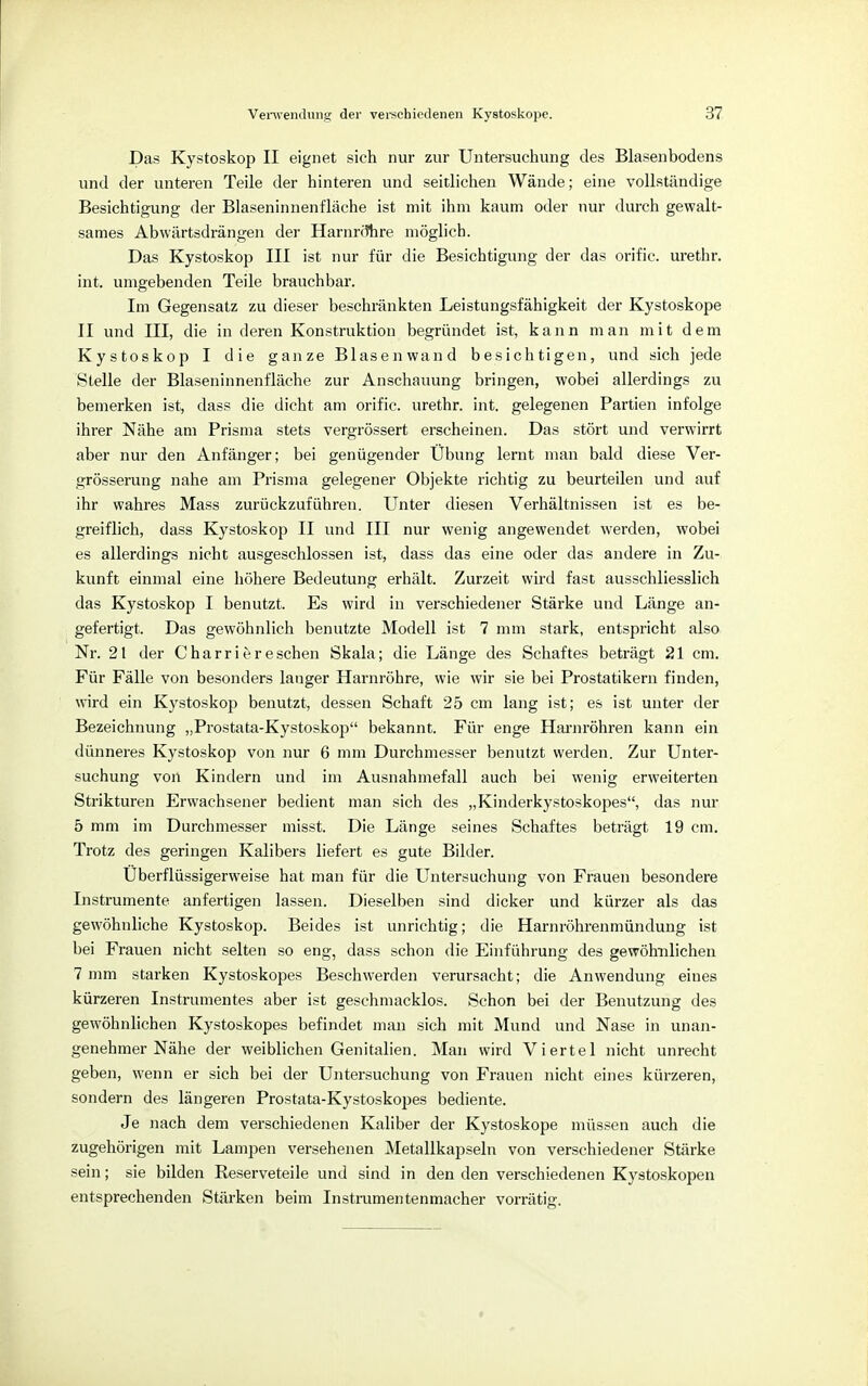 Das Kystoskop II eignet sich nur zur Untersuchung des Blasenbodens und der unteren Teile der hinteren und seitlichen Wände; eine vollständige Besichtigung der Blaseninnenfläche ist mit ihm kaum oder nur durch gewalt- sames Abwärtsdrängen der Harnrtfhre möglich. Das Kystoskop III ist nur für die Besichtigung der das orific. urethr. int. umgebenden Teile brauchbar. Im Gegensatz zu dieser beschränkten Leistungsfähigkeit der Kystoskope II und III, die in deren Konstruktion begründet ist, kann man mit dem Kystoskop I die ganze Blasenwand besichtigen, und sich jede Stelle der Blaseninnenfläche zur Anschauung bringen, wobei allerdings zu bemerken ist, dass die dicht am orific. urethr. int. gelegenen Partien infolge ihrer Nähe am Prisma stets vergrössert erscheinen. Das stört und verwirrt aber nur den Anfänger; bei genügender Übung lernt man bald diese Ver- grösserung nahe am Prisma gelegener Objekte richtig zu beurteilen und auf ihr wahres Mass zurückzuführen. Unter diesen Verhältnissen ist es be- greiflich, dass Kystoskop II und III nur wenig angewendet werden, wobei es allerdings nicht ausgeschlossen ist, dass das eine oder das andere in Zu- kunft einmal eine höhere Bedeutung erhält. Zurzeit wird fast ausschliesslich das Kystoskop I benutzt. Es wird in verschiedener Stärke und Länge an- gefertigt. Das gewöhnlich benutzte Modell ist 7 mm stark, entspricht also Nr. 21 der Charri er eschen Skala; die Länge des Schaftes beträgt 21 cm. Für Fälle von besonders langer Harnröhre, wie wir sie bei Prostatikern finden, wird ein Kystoskop benutzt, dessen Schaft 25 cm lang ist; es ist unter der Bezeichnung „Prostata-Kystoskop bekannt. Für enge Harnröhren kann ein dünneres Kystoskop von nur 6 mm Durchmesser benutzt werden. Zur Unter- suchung von Kindern und im Ausnahmefall auch bei wenig erweiterten Strikturen Erwachsener bedient man sich des „Kinderkystoskopes, das nur 5 mm im Durchmesser misst. Die Länge seines Schaftes beträgt 19 cm. Trotz des geringen Kalibers liefert es gute Bilder. Überflüssigerweise hat man für die Untersuchung von Frauen besondere Instrumente anfertigen lassen. Dieselben sind dicker und kürzer als das gewöhnliche Kystoskop. Beides ist unrichtig; die Harnröhrenmündung ist bei Frauen nicht selten so eng, dass schon die Einführung des gewöhnlichen 7 mm starken Kystoskopes Beschwerden verursacht; die Anwendung eines kürzeren Instrumentes aber ist geschmacklos. Schon bei der Benutzung des gewöhnlichen Kystoskopes befindet man sich mit Mund und Nase in unan- genehmer Nähe der weiblichen Genitalien. Man wird Viertel nicht unrecht geben, wenn er sich bei der Untersuchung von Frauen nicht eines kürzeren, sondern des längeren Prostata-Kystoskopes bediente. Je nach dem verschiedenen Kaliber der Kystoskope müssen auch die zugehörigen mit Lampen versehenen Metallkapseln von verschiedener Stärke sein; sie bilden Reserveteile und sind in den den verschiedenen Kystoskopen entsprechenden Stärken beim Instrumentenmacher vorrätig.
