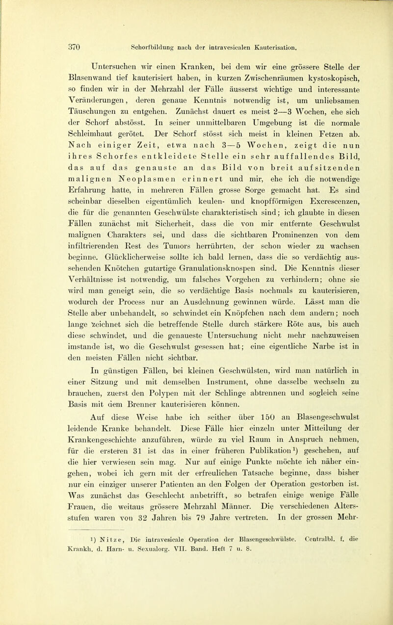 Untersuchen wir einen Kranken, bei dem wir eine grössere Stelle der Blasenwand tief kauterisiert haben, in kurzen Zwischenräumen kystoskopisch, so finden wir in der Mehrzahl der Fälle äusserst wichtige und interessante Veränderungen, deren genaue Kenntnis notwendig ist, um unliebsamen Täuschungen zu entgehen. Zunächst dauert es meist 2—3 Wochen, ehe sich der Schorf abstösst. In seiner unmittelbaren Umgebung ist die normale Schleimhaut gerötet. Der Schorf stösst sich meist in kleinen Fetzen ab. Nach einiger Zeit, etwa nach 3 — 5 Wochen, zeigt die nun ihres Schorfes entkleidete Stelle ein sehr auffallendes Bild, das auf das genauste an das Bild von breit aufsitzenden malignen Neoplasmen erinnert und mir, ehe ich die notwendige Erfahrung hatte, in mehreren Fällen grosse Sorge gemacht hat. Es sind scheinbar dieselben eigentümlich keulen- und knopfförmigen Excrescenzen, die für die genannten Geschwülste charakteristisch sind; ich glaubte in diesen Fällen zunächst mit Sicherheit, dass die von mir entfernte Geschwulst malignen Charakters sei, und dass die sichtbaren Prominenzen von dem infiltrierenden Rest des Tumors herrührten, der schon wieder zu wachsen beginne. Glücklicherweise sollte ich bald lernen, dass die so verdächtig aus- sehenden Knötchen gutartige Granulationsknospen sind. Die Kenntnis dieser Verhältnisse ist notwendig, um falsches Vorgehen zu verhindern; ohne sie wird man geneigt sein, die so verdächtige Basis nochmals zu kauterisieren, wodurch der Process nur an Ausdehnung gewinnen würde. Lässt man die Stelle aber unbehandelt, so schwindet ein Knöpfchen nach dem andern; noch lange zeichnet sich die betreffende Stelle durch stärkere Röte aus, bis auch diese schwindet, und die genaueste Untersuchung nicht mehr nachzuweisen imstande ist, wo die Geschwulst gesessen hat; eine eigentliche Narbe ist in den meisten Fällen nicht sichtbar. In günstigen Fällen, bei kleinen Geschwülsten, wird man natürlich in einer Sitzung und mit demselben Instrument, ohne dasselbe wechseln zu brauchen, zuerst den Polypen mit der Schlinge abtrennen und sogleich seine Basis mit dem Brenner kauterisieren können. Auf diese Weise habe ich seither über 150 an Blasengeschwulst leidende Kranke behandelt. Diese Fälle hier einzeln unter Mitteilung der Krankengeschichte anzuführen, würde zu viel Raum in Anspruch nehmen, für die ersteren 31 ist das in einer früheren Publikation1) geschehen, auf die hier verwiesen sein mag. Nur auf einige Punkte möchte ich näher ein- gehen, wobei ich gern mit der erfreulichen Tatsache beginne, dass bisher nur ein einziger unserer Patienten an den Folgen der Operation gestorben ist. Was zunächst das Geschlecht anbetrifft, so betrafen einige wenige Fälle Frauen, die weitaus grössere Mehrzahl Männer. Die verschiedenen Alters- stufen waren von 32 Jahren bis 79 Jahre vertreten. In der grossen Mehr- i) N i t z e , Die iutravesicale Operation der Blasengeschwülstc. Centralbl. f. die Krankh. d. Harn- u. Sexualorg. VII. Band. Heft 7 u. 8.