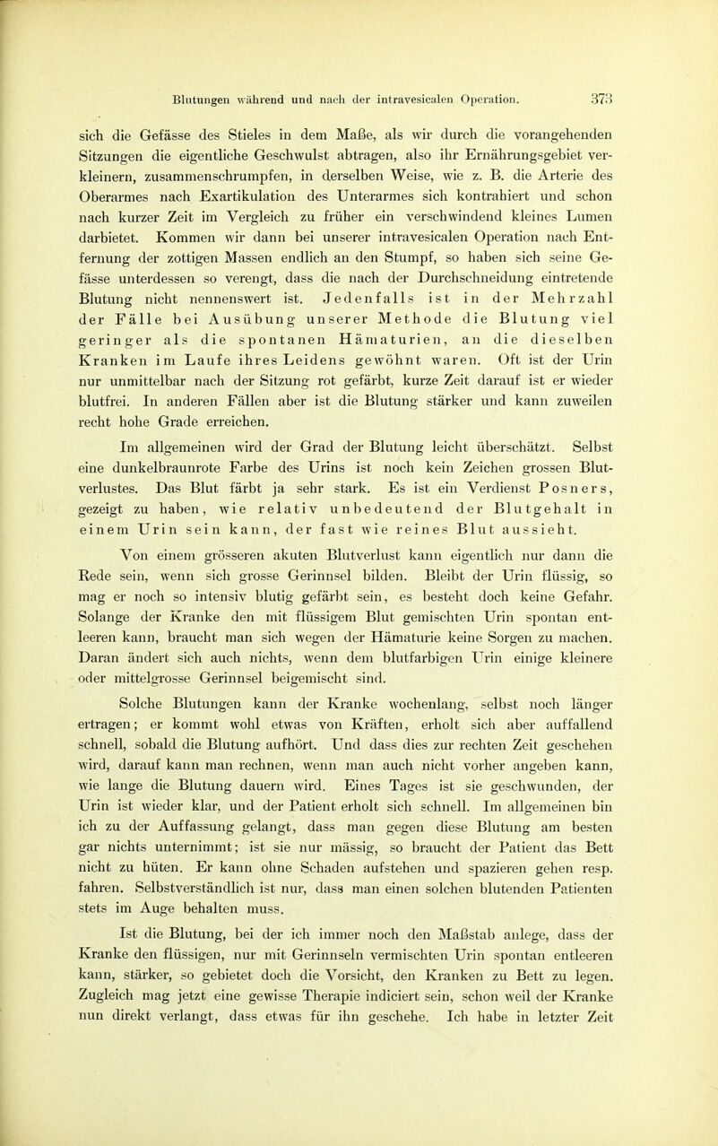 sich die Gefässe des Stieles in dem Maße, als wir durch die vorangehenden Sitzungen die eigentliche Geschwulst abtragen, also ihr Ernährungsgebiet ver- kleinern, zusammenschrumpfen, in derselben Weise, wie z. B. die Arterie des Oberarmes nach Exartikulation des Unterarmes sich kontrahiert und schon nach kurzer Zeit im Vergleich zu früher ein verschwindend kleines Lumen darbietet. Kommen wir dann bei unserer intravesicalen Operation nach Ent- fernung der zottigen Massen endlich an den Stumpf, so haben sich seine Ge- fässe unterdessen so verengt, dass die nach der Durchschneidung eintretende Blutung nicht nennenswert ist. Jedenfalls ist in der Mehrzahl der Fälle bei Ausübung unserer Methode die Blutung viel geringer als die spontanen Hämaturien, an die dieselben Kranken im Laufe ihres Leidens gewöhnt waren. Oft ist der Urin nur unmittelbar nach der Sitzung rot gefärbt, kurze Zeit darauf ist er wieder blutfrei. In anderen Fällen aber ist die Blutung stärker und kann zuweilen recht hohe Grade erreichen. Im allgemeinen wird der Grad der Blutung leicht überschätzt. Selbst eine dunkelbraunrote Farbe des Urins ist noch kein Zeichen grossen Blut- verlustes. Das Blut färbt ja sehr stark. Es ist ein Verdienst Posners, gezeigt zu haben, wie relativ unbedeutend der Blutgehalt in einem Urin sein kann, der fast wie reines Blut aussieht. Von einem grösseren akuten Blutverlust kann eigentlich nur dann die Rede sein, wenn sich grosse Gerinnsel bilden. Bleibt der Urin flüssig, so mag er noch so intensiv blutig gefärbt sein, es besteht doch keine Gefahr. Solange der Kranke den mit flüssigem Blut gemischten Urin spontan ent- leeren kann, braucht man sich wegen der Hämaturie keine Sorgen zu machen. Daran ändert sich auch nichts, wenn dem blutfarbigen Urin einige kleinere oder mittelgrosse Gerinnsel beigemischt sind. Solche Blutungen kann der Kranke wochenlang, selbst noch länger ertragen; er kommt wohl etwas von Kräften, erholt sich aber auffallend schnell, sobald die Blutung aufhört. Und dass dies zur rechten Zeit geschehen wird, darauf kann man rechnen, wenn man auch nicht vorher angeben kann, wie lange die Blutung dauern wird. Eines Tages ist sie geschwunden, der Urin ist wieder klar, und der Patient erholt sich schnell. Im allgemeinen bin ich zu der Auffassung gelangt, dass man gegen diese Blutung am besten gar nichts unternimmt; ist sie nur mässig, so braucht der Patient das Bett nicht zu hüten. Er kann ohne Schaden aufstehen und spazieren gehen resp. fahren. Selbstverständlich ist nur, dass man einen solchen blutenden Patienten stets im Auge behalten muss. Ist die Blutung, bei der ich immer noch den Maßstab anlege, dass der Kranke den flüssigen, nur mit Gerinnseln vermischten Urin spontan entleeren kann, stärker, so gebietet doch die Vorsicht, den Kranken zu Bett zu legen. Zugleich mag jetzt eine gewisse Therapie indiciert sein, schon weil der Kranke nun direkt verlangt, dass etwas für ihn geschehe. Ich habe in letzter Zeit