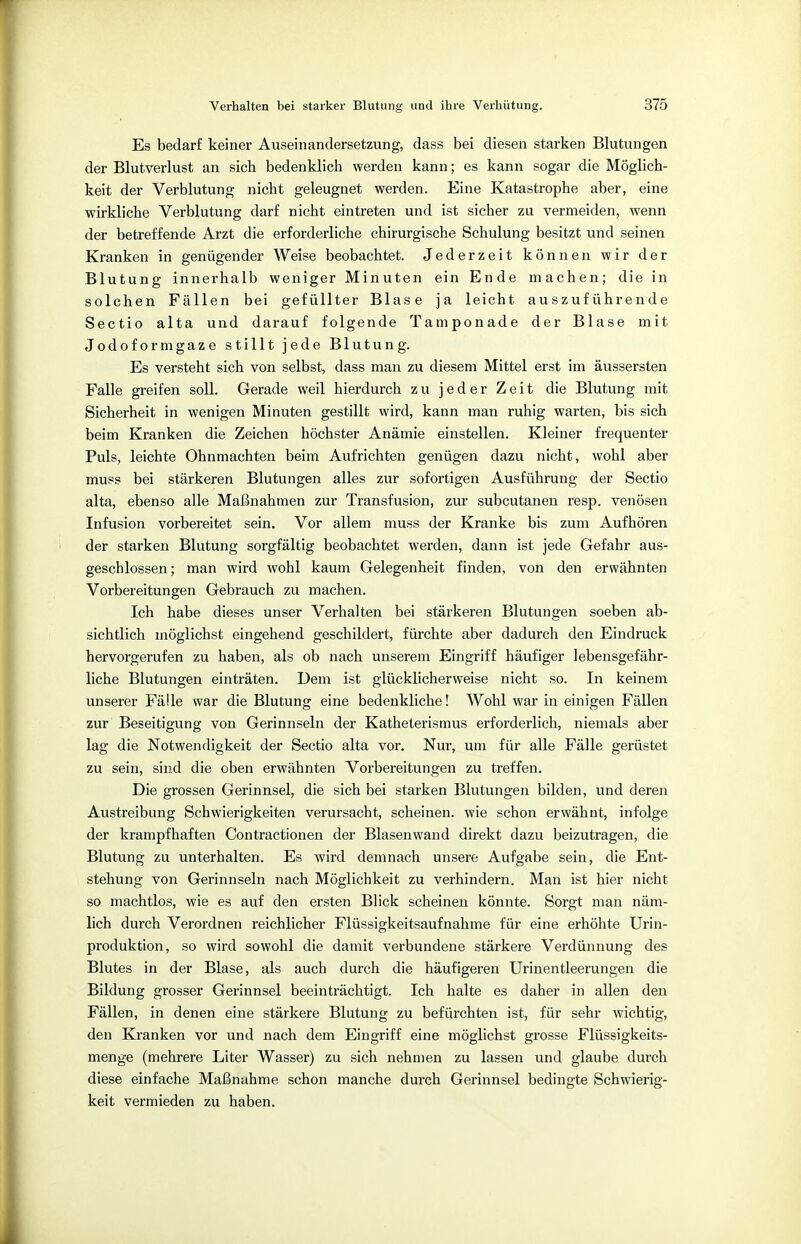 Es bedarf keiner Auseinandersetzung, dass bei diesen starken Blutungen der Blutverlust an sich bedenklich werden kann; es kann sogar die Möglich- keit der Verblutung nicht geleugnet werden. Eine Katastrophe aber, eine wirkliche Verblutung darf nicht eintreten und ist sicher zu vermeiden, wenn der betreffende Arzt die erforderliche chirurgische Schulung besitzt und seinen Kranken in genügender Weise beobachtet. Jederzeit können wir der Blutung innerhalb weniger Minuten ein Ende machen; die in solchen Fällen bei gefüllter Blase ja leicht auszuführende Sectio alta und darauf folgende Tamponade der Blase mit Jodoformgaze stillt jede Blutung. Es versteht sich von selbst, dass man zu diesem Mittel erst im äussersten Falle greifen soll. Gerade weil hierdurch zu jeder Zeit die Blutung mit Sicherheit in wenigen Minuten gestillt wird, kann man ruhig warten, bis sich beim Kranken die Zeichen höchster Anämie einstellen. Kleiner frequenter Puls, leichte Ohnmächten beim Aufrichten genügen dazu nicht, wohl aber muss bei stärkeren Blutungen alles zur sofortigen Ausführung der Sectio alta, ebenso alle Maßnahmen zur Transfusion, zur subcutanen resp. venösen Infusion vorbereitet sein. Vor allem muss der Kranke bis zum Aufhören der starken Blutung sorgfältig beobachtet werden, dann ist jede Gefahr aus- geschlossen; man wird wohl kaum Gelegenheit finden, von den erwähnten Vorbereitungen Gebrauch zu machen. Ich habe dieses unser Verhalten bei stärkeren Blutungen soeben ab- sichtlich möglichst eingehend geschildert, fürchte aber dadurch den Eindruck hervorgerufen zu haben, als ob nach unserem Eingriff häufiger lebensgefähr- liche Blutungen einträten. Dem ist glücklicherweise nicht so. In keinem unserer Fälle war die Blutung eine bedenkliche! Wohl war in einigen Fällen zur Beseitigung von Gerinnseln der Katheterismus erforderlich, niemals aber lag die Notwendigkeit der Sectio alta vor. Nur, um für alle Fälle gerüstet zu sein, sind die oben erwähnten Vorbereitungen zu treffen. Die grossen Gerinnsel, die sich bei starken Blutungen bilden, und deren Austreibung Schwierigkeiten verursacht, scheinen, wie schon erwähnt, infolge der krampfhaften Contractionen der Blasenwand direkt dazu beizutragen, die Blutung zu unterhalten. Es wird demnach unsere Aufgabe sein, die Ent- stehung von Gerinnseln nach Möglichkeit zu verhindern. Man ist hier nicht so machtlos, wie es auf den ersten Blick scheinen könnte. Sorgt man näm- lich durch Verordnen reichlicher Flüssigkeitsaufnahme für eine erhöhte Urin- produktion, so wird sowohl die damit verbundene stärkere Verdünnung des Blutes in der Blase, als auch durch die häufigeren Urinentleerungen die Bildung grosser Gerinnsel beeinträchtigt. Ich halte es daher in allen den Fällen, in denen eine stärkere Blutung zu befürchten ist, für sehr wichtig, den Kranken vor und nach dem Eingriff eine möglichst grosse Flüssigkeits- menge (mehrere Liter Wasser) zu sich nehmen zu lassen und glaube durch diese einfache Maßnahme schon manche durch Gerinnsel bedingte Schwierig- keit vermieden zu haben.