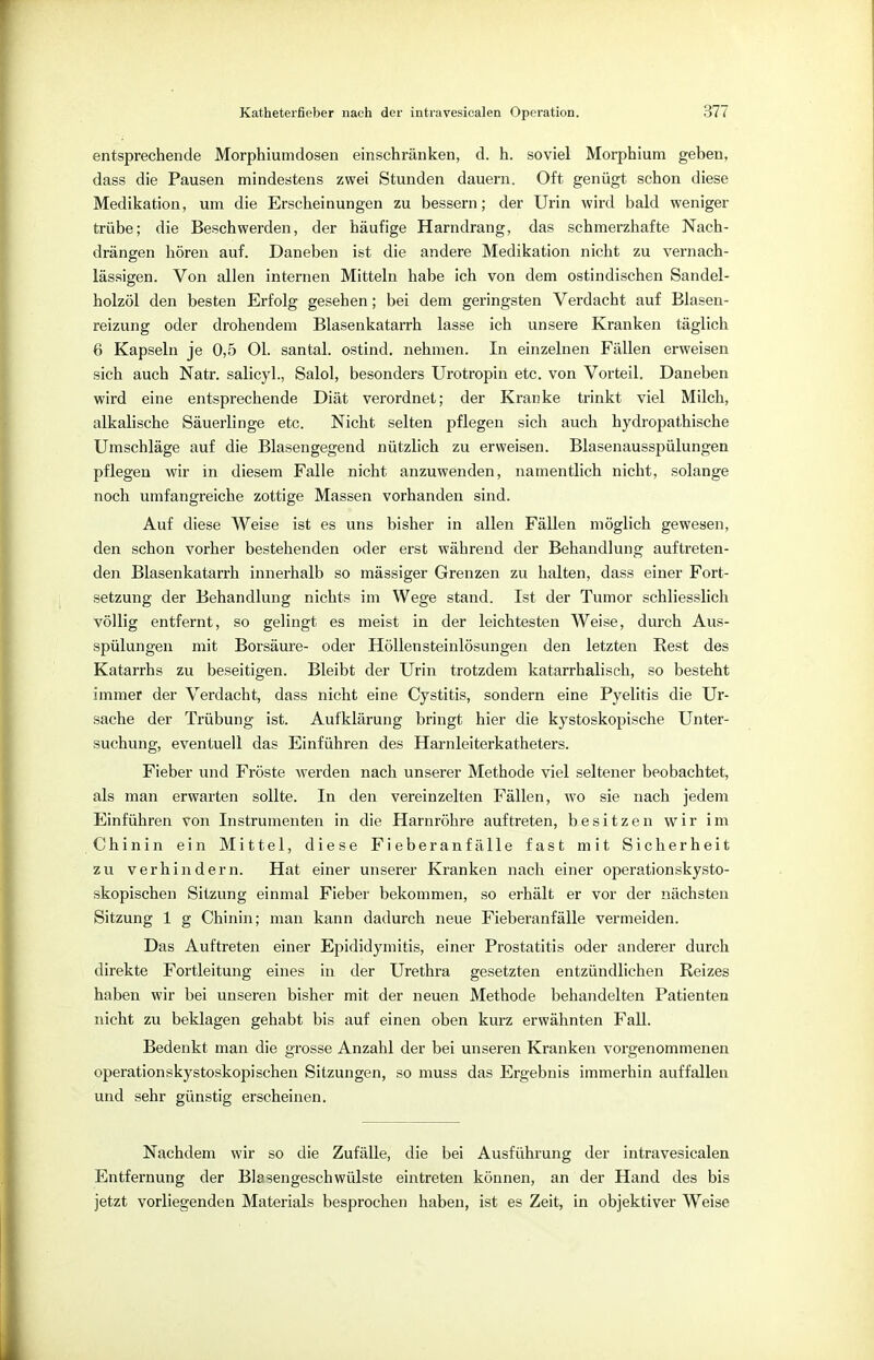 entsprechende Morphiumdosen einschränken, d. h. soviel Morphium geben, dass die Pausen mindestens zwei Stunden dauern. Oft genügt schon diese Medikation, um die Erscheinungen zu bessern; der Urin wird bald weniger trübe; die Beschwerden, der häufige Harndrang, das schmerzhafte Nach- drängen hören auf. Daneben ist die andere Medikation nicht zu vernach- lässigen. Von allen internen Mitteln habe ich von dem ostindischen Sandel- holzöl den besten Erfolg gesehen; bei dem geringsten Verdacht auf Blasen- reizung oder drohendem Blasenkatarrh lasse ich unsere Kranken täglich 6 Kapseln je 0,5 Ol. santal. ostind. nehmen. In einzelnen Fällen erweisen sich auch Natr. salicyl., Salol, besonders Urotropin etc. von Vorteil. Daneben wird eine entsprechende Diät verordnet; der Kranke trinkt viel Milch, alkalische Säuerlinge etc. Nicht selten pflegen sich auch hydropathische Umschläge auf die Blasengegend nützlich zu erweisen. Blasenausspülungen pflegen wir in diesem Falle nicht anzuwenden, namentlich nicht, solange noch umfangreiche zottige Massen vorhanden sind. Auf diese Weise ist es uns bisher in allen Fällen möglich gewesen, den schon vorher bestehenden oder erst während der Behandlung auftreten- den Blasenkatarrh innerhalb so mässiger Grenzen zu halten, dass einer Fort- setzung der Behandlung nichts im Wege stand. Ist der Tumor schliesslich völlig entfernt, so gelingt es meist in der leichtesten Weise, durch Aus- spülungen mit Borsäure- oder Höllensteinlösungen den letzten Rest des Katarrhs zu beseitigen. Bleibt der Urin trotzdem katarrhalisch, so besteht immer der Verdacht, dass nicht eine Cystitis, sondern eine Pyelitis die Ur- sache der Trübung ist. Aufklärung bringt hier die kystoskopische Unter- suchung, eventuell das Einführen des Harnleiterkatheters. Fieber und Fröste werden nach unserer Methode viel seltener beobachtet, als man erwarten sollte. In den vereinzelten Fällen, wo sie nach jedem Einführen von Instrumenten in die Harnröhre auftreten, besitzen wir im Chinin ein Mittel, diese Fieberanfälle fast mit Sicherheit zu verhindern. Hat einer unserer Kranken nach einer Operation skysto- skopischen Sitzung einmal Fieber bekommen, so erhält er vor der nächsten Sitzung 1 g Chinin; man kann dadurch neue Fieberanfälle vermeiden. Das Auftreten einer Epididymis, einer Prostatitis oder anderer durch direkte Fortleitung eines in der Urethra gesetzten entzündlichen Reizes haben wir bei unseren bisher mit der neuen Methode behandelten Patienten nicht zu beklagen gehabt bis auf einen oben kurz erwähnten Fall. Bedenkt man die grosse Anzahl der bei unseren Kranken vorgenommenen operationskystoskopischen Sitzungen, so muss das Ergebnis immerhin auffallen und sehr günstig erscheinen. Nachdem wir so die Zufälle, die bei Ausführung der intravesicalen Entfernung der Blasengeschwülste eintreten können, an der Hand des bis jetzt vorliegenden Materials besprochen haben, ist es Zeit, in objektiver Weise