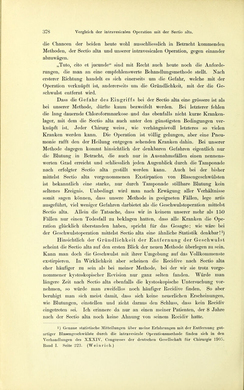 die Chancen der beiden heute wohl ausschliesslich in Betracht kommenden Methoden, der Sectio alta und unserer intravesicalen Operation, gegen einander abzuwägen. „Tuto, cito et jucunde sind mit Recht auch heute noch die Anforde- rungen, die man an eine empfehlenswerte Behandlungsmethode stellt. Nach ersterer Richtung handelt es sich einerseits um die Gefahr, welche mit der Operation verknüpft ist, andererseits um die Gründlichkeit, mit der die Ge- schwulst entfernt wird. Dass die Gefahr des Eingriffs bei der Sectio alta eine grössere ist als bei unserer Methode, dürfte kaum bezweifelt werden. Bei letzterer fehlen die lang dauernde Chloroformnarkose und das ebenfalls nicht kurze Kranken- lager, mit dem die Sectio alta auch unter den günstigsten Bedingungen ver- knüpft ist. Jeder Chirurg weiss, wie verhängnisvoll letzteres so vielen Kranken werden kann. Die Operation ist völlig gelungen, aber eine Pneu- monie rafft den der Heilung entgegen sehenden Kranken dahin. Bei unserer Methode dagegen kommt hinsichtlich der denkbaren Gefahren eigentlich nur die Blutung in Betracht, die auch nur in Ausnahmsfällen einen nennens- werten Grad erreicht und schliesslich jeden Augenblick durch die Tamponade nach erfolgter Sectio alta gestillt werden kann. Auch bei der bisher mittelst Sectio alta vorgenommenen Exstirpation von Blasengeschwülsten ist bekanntlich eine starke, nur durch Tamponade stillbare Blutung kein seltenes Ereignis. Unbedingt wird man nach Erwägung aller Verhältnisse somit sagen können, dass unsere Methode in geeigneten Fällen, lege artis ausgeführt, viel weniger Gefahren darbietet als die Geschwulstoperation mittelst Sectio alta. Allein die Tatsache, dass wir in keinem unserer mehr als 150 Fällen nur einen Todesfall zu beklagen hatten, dass alle Kranken die Ope- ration glücklich überstanden haben, spricht für das Gesagte; wie wäre bei der Geschwulstoperation mittelst Sectio alta eine ähnliche Statistik denkbar!*) Hinsichtlich der Gründlichkeit der Entfernung der Geschwulst scheint die Sectio alta auf den ersten Blick der neuen Methode überlegen zu sein. Kann man doch die Geschwulst mit ihrer Umgebung auf das Vollkommenste exstirpieren. In Wirklichkeit aber scheinen die Recidive nach Sectio alta eher häufiger zu sein als bei meiner Methode, bei der wir sie trotz vorge- nommener kystoskopischer Revision nur ganz selten fanden. Würde man längere Zeit nach Sectio alta ebenfalls die kystoskopische Untersuchung vor- nehmen, so würde man zweifellos noch häufiger Recidive finden. So aber beruhigt man sich meist damit, dass sich keine neuerlichen Erscheinungen, wie Blutungen, einstellen und zieht daraus den Schluss, dass kein Recidiv eingetreten sei. Ich erinnere da nur an einen meiner Patienten, der 8 Jahre nach der Sectio alta noch keine Ahnung von seinem Recidiv hatte. 1) Genaue statistische Mitteilungen über meine Erfahrungen mit der Entfernung gut- artiger Blasengeschwülste durch die intravesicale Operationsmethode finden sieh in den Verhandlungen des XXXIV. Congresses der deutsehen Gesellschaft für Chirurgie 1905. Band I. Seite 223. (Weinrich.)