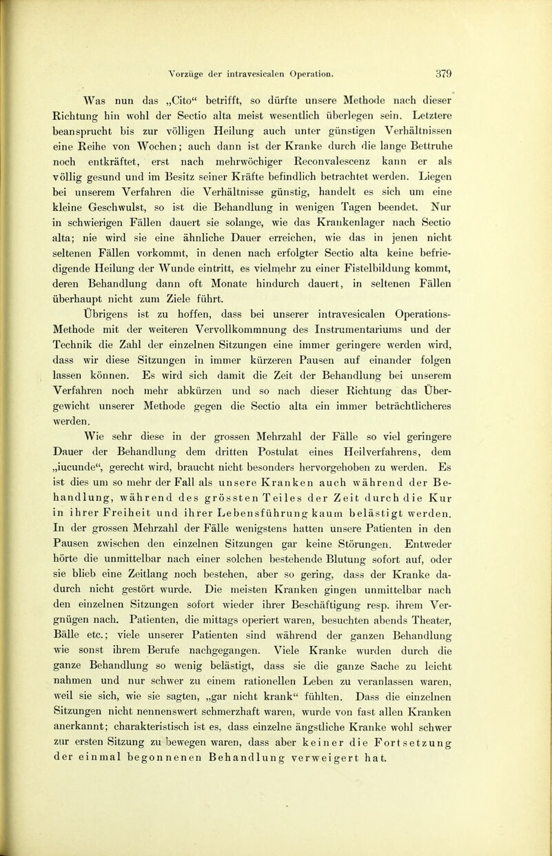 Was nun das „Cito betrifft, so dürfte unsere Methode nach dieser Richtung hin wohl der Sectio alta meist wesentlich überlegen sein. Letztere beansprucht bis zur völligen Heilung auch unter günstigen Verhältnissen eine Reihe von Wochen; auch dann ist der Kranke durch die lange Bettruhe noch entkräftet, erst nach mehrwöchiger Reconvalescenz kann er als völlig gesund und im Besitz seiner Kräfte befindlich betrachtet werden. Liegen bei unserem Verfahren die Verhältnisse günstig, handelt es sich um eine kleine Geschwulst, so ist die Behandlung in wenigen Tagen beendet. Nur in schwierigen Fällen dauert sie solange, wie das Krankenlager nach Sectio alta; nie wird sie eine ähnliche Dauer erreichen, wie das in jenen nicht seltenen Fällen vorkommt, in denen nach erfolgter Sectio alta keine befrie- digende Heilung der Wunde eintritt, es vielmehr zu einer Fistelbildung kommt, deren Behandlung dann oft Monate hindurch dauert, in seltenen Fällen überhaupt nicht zum Ziele führt. Übrigens ist zu hoffen, dass bei unserer intravesicalen Operations- Methode mit der weiteren Vervollkommnung des Instrumentariums und der Technik die Zahl der einzelnen Sitzungen eine immer geringere werden wird, dass wir diese Sitzungen in immer kürzeren Pausen auf einander folgen lassen können. Es wird sich damit die Zeit der Behandlung bei unserem Verfahren noch mehr abkürzen und so nach dieser Richtung das Über- gewicht unserer Methode gegen die Sectio alta ein immer beträchtlicheres werden. Wie sehr diese in der grossen Mehrzahl der Fälle so viel geringere Dauer der Behandlung dem dritten Postulat eines Heilverfahrens, dem „iucunde, gerecht wird, braucht nicht besonders hervorgehoben zu werden. Es ist dies um so mehr der Fall als unsere Kranken auch während der Be- handlung, während des grössten Teiles der Zeit durch die Kur in ihrer Freiheit und ihrer Lebensführung kaum belästigt werden. In der grossen Mehrzahl der Fälle wenigstens hatten unsere Patienten in den Pausen zwischen den einzelnen Sitzungen gar keine Störungen. Entweder hörte die unmittelbar nach einer solchen bestehende Blutung sofort auf, oder sie blieb eine Zeitlang noch bestehen, aber so gering, dass der Kranke da- durch nicht gestört wurde. Die meisten Kranken gingen unmittelbar nach den einzelnen Sitzungen sofort wieder ihrer Beschäftigung resp. ihrem Ver- gnügen nach. Patienten, die mittags operiert waren, besuchten abends Theater, Bälle etc.; viele unserer Patienten sind während der ganzen Behandlung wie sonst ihrem Berufe nachgegangen. Viele Kranke wurden durch die ganze Behandlung so wenig belästigt, dass sie die ganze Sache zu leicht nahmen und nur schwer zu einem rationellen Leben zu veranlassen waren, weil sie sich, wie sie sagten, „gar nicht krank fühlten. Dass die einzelnen Sitzungen nicht nennenswert schmerzhaft waren, wurde von fast allen Kranken anerkannt; charakteristisch ist es, dass einzelne ängstliche Kranke wohl schwer zur ersten Sitzung zubewegen waren, dass aber keiner die Fortsetzung der einmal begonnenen Behandlung verweigert hat.