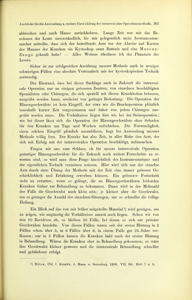 abbrechen und nach Hause zurückkehren. Lange Zeit war mir das Be- nehmen der Leute unverständlich, bis mir gelegentlich mein Instrumenten- macher mitteilte, dass sich der betreffende Arzt vor der Abreise auf Kosten des Mannes der Kranken ein Kystoskop samt Batterie und eine Muzeux- Zange gekauft habe! Alles Weitere überlasse ich der Phantasie des Lesers. Sicher ist zur erfolgreichen Ausübung unserer Methode auch in weniger schwierigen Fällen eine absolute Vertrautheit mit der kystoskopischen Technik notwendig. Der Einwand, dass bei dieser Sachlage auch in Zukunft die intravesi- cale Operation nur an einigen grösseren Zentren, von einzelnen beschäftigten Spezialisten oder Chirurgen, die sich speziell mit diesen Krankheiten befassen, ausgeübt werden kann, erscheint von geringer Bedeutung. Die Operation der Blasengeschwülste ist kein Eingriff, der etwa wie die Bruchoperation plötzlich innerhalb kurzer Zeit vorgenommen und daher von jedem Chirurgen aus- geübt werden muss. Die Verhältnisse liegen hier wie bei der Steinoperation; wie bei dieser lässt sich die Operation der Blasengeschwülste ohne Schaden für den Kranken um Tage und Wochen aufschieben. Die Notwendigkeit, einen solchen Eingriff plötzlich auszuführen, liegt bei Anwendung unserer Methode völlig fern. Der Kranke hat also Zeit, in aller Ruhe den Arzt, der sich mit Erfolg mit der intravesicalen Operation beschäftigt, aufzusuchen. Fragen wir uns zum Schluss, ob für unsere intravesicale Operation gutartiger Blasengeschwülste für die Zukunft noch weitere Fortschritte zu er- warten sind, so wird man diese Frage hinsichtlich des Instrumentariums und der eigentlichen Technik verneinen müssen. Hier wird sich nur der einzelne Arzt durch stete Übung der Methode mit der Zeit eine immer grössere Ge- schicklichkeit und Erfahrung erwerben können. Ein grösserer Fortschritt steht zu erwarten, wenn es gelingt, die an Blasengeschwülsten leidenden Kranken früher zur Behandlung zu bekommen. Dann wird in der Mehrzahl der Fälle die Geschwulst noch klein sein; je kleiner aber die Geschwulst, um so geringer die Anzahl der einzelnen Sitzungen, um so schneller die völlige Heilung. Ein Blick auf das von mir früher mitgeteilte Materiall) wird genügen, um zu zeigen, wie ungünstig die Verhältnisse zurzeit noch liegen. Sehen wir von den 10 Recidiven ab, so bleiben 20 Fälle, bei denen es sich um primäre Geschwülste handelte. Von diesen Fällen waren seit der ersten Blutung in 3 Fällen schon über 5, in 6 Fällen über 8, in einem Falle gar 25 Jahre ver- flossen; nur in 3 Fällen kamen die Kranken bald nach der ersten Blutung in Behandlung. Wären die Kranken eher in Behandlung gekommen, so wäre ihre Geschwulst kleiner gewesen und die intravesicale Behandlung schneller und gefahrloser erfolgt. 1) Nitze, Cbl. f. Krankh. d. Harn- u. Sexualorg. 1896. VII. Bd. Heft 7 u. 8.