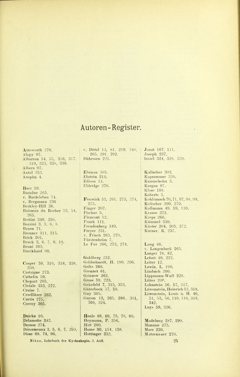 Autoren-Register. Ainsworth 276. Alapy 97. Albarran 54, 55, 316, 317. 319, 323, 338, 339. Albers 97. Antal 353. Auspitz 4. Baer 59. Baraduc 265. v. Bardeleben 74. v. Bergmann 236 Berkley-Hill 38. Boisseau du Rocher 53, 54, 265. Bottini 349, 350. Bozzini 3, 5, 6, 8. Braun 71. Brenner 311, 315. Briek 201. Bruck 3, 6, 7, 9, 10. Bruni 265. Burckhard 90. Casper 59, 316, 318, 338, 339. Castaigne 273. Cathelin 59. Chopart 265. Civiale 353, 372. Cruise 7. Crzellitzer 262. Curtis 275. Czerny 305. Deicke 10. Delamotte 342. Desnos 274. Desormeanx 3, 5, 6, 7, 290. Disse 69, 74, 96. I v. Dittel 13, 81, 219, 248, 265, 291, 292. Dührssen 221. Ebenau 305. Ebstein 214. Edison 14. Eldridge 276. Fenwick 53, 261, 273, 274, 275. Finger 207. Fischer 5. Fleurant 52. Frank 111. Freudenberg 349. Freyer 231. v. Frisch 263, 270. Fürstenheim 7. Le Für 266, 273, 274. Goldberg 232. Goldschmidt, H. 190, 296. Goltz 260. Grennet 61. Grinzow 262. Gross 59, 223. Grünfeld 7, 315, 353. Güterbock 57, 58. Guy 305. Guyon 13, 265, 286, 301, 304, 324. Henle 68, 69, 75, 78, 80. Heymann, P. 356. Hirt 260. Home 90, 154, 158. Hottinger 232. Janet 107, 111. Joseph 237. Israel 324, 328, 339. Kalischer 302. Kapsammer 339. Kazenelsohn 3. Keegan 97. Klose 188. Koberts 3. Kohlrausch 70,71, 97, 98, 99. Kolischer 200, 270. Kollmann 49, 59, 110. Krause 372. Kieps 266. Kümmel 339. Küster 304, 305, 372. Kutner, R. 237. Lang 46. v. Langenbeck 265. Langer 76, 82. Lefort 49, 222. Leiter 12. Lewin, L. 190. Limbach 200. Lippmanu-Wulf 228. Litter 200. Lohnstein 56, 57, 317. Löwenstein, Heinrich 53, 318. Löwenstein, Louis u. H. 46, 51, 53, 56, 110, 110, 318, 342. Luys 59, 326. 3Iadelung 287, 299. Manasse 275. Marc 230. Matzenauer 270. Nitze, Lehrbuch der Kystoekopie. 2. Aufl. 25