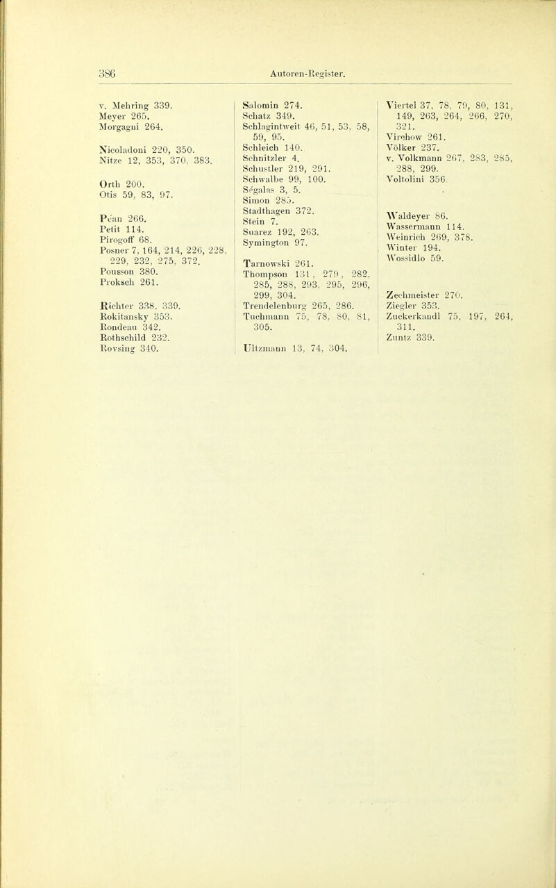 v. Mehring 339. Meyer 265. Morgagui 264. Nicoladoni 220, 350. Nitze 12, 353, 370, 383. Orth 200. Otis 59, 83, 97. Pean 266. Petit 114. Pirogoff 68. Posner 7, 164, 214, 226, 228, 229, 232, 275, 372. Pousson 380. Proksch 261. Richter 338, 339. Rokitansky 353. Rondeau 342. Rothschild 232. Rovsing 340. Salomin 274. Schatz 349. Schlagintweit 46, 51, 53, 58, 59, 95. Schleich 140. Schnitzlet' 4. Schustler 219, 291. Schwalbe 99, 100. Segalas 3, 5. Simon 285. Stadthagen 372. Stein 7. Snarez 192, 263. Symington 97. Tarnowski 261. Thompson 131, 279, 282, 285, 288, 293, 295, 296, 299, 304. Trendelenburg 265, 286. Tuchmann 75, 78, 80, 81, 305. Ultzmaun 13, 74, 304. Viertel 37, 78, 79, 80, 131, 149, 263, 264, 266, 270, 321. Virchow 261. Völker 237. v. Volkmann 207, 283, 285, 288, 299. Voltolini 356. Waldeyer 86. Wassermann 114. Weinrich 269, 378. Winter 194. Wossidlo 59. Zechmeister 270. Ziegler 353. Zuckerkaudl 75, 197, 264, 311. Zuntz 339.