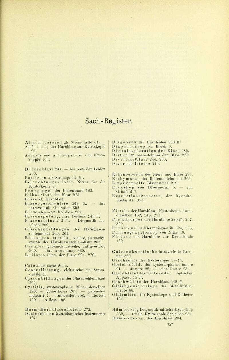 Sach-Register. Akkumulatoren als Stromquelle Gl. A n f ü 11 u n g der Harnblase zur Kystoskopie 120. Asepsis und Antisepsis in der Kysto- skopie 106. Balkenblase 244, — bei centralen Leiden 260. Batterien als Stromquelle 61. Beieueh.tungsprincip Nitzes für die Kystoskopie 8. Bewegungen der Blasenwand 182. Bilharziose der Blase 275. Blase cf. Harnblase. Blasengeschwülste 248 ff, ihre intravesicale Operation 352. B1 asen h äm orrhoid e n 264. B1 asenspülung, ihre Technik 145 ff. Blasensteine 212 ff., —Diagnostik der- selben 299. Bläsehe nbildungen der Harnblasen- schleimhaut 200, 261. Blutungen, arterielle, venöse, parenchy- matöse der Harnblasenschleimhaut 265. Brenner, galvanokaustische, intravesicale 360, — ihre Anwendung 369. Bullöses Ödem der Blase 201. 270. (.'alculus siehe Stein. Cent ralleitung, elektrische als Strom- quelle 60. Cyste nbildungen der Blasenschleimhaut 262. Cystitis, kystoskopische Bilder derselben 195, — gonorrhoica 207, — parenchy- matosa 207, — tuberculosa 208, — ulcerosa 199, — villosa 198. Dar m - Ha r nblasenf i s t ein 272. Desinfektion kystoskopischer Instrumente 107. Diagnostik der Harnleiden 280 ff. D i a p h a u o s k o p von Bruck 6. Digitalexploration der Blase 285. Distomum haematobium der Blase 275. Di vertikelblase 244, 260. Di v e rt ike lstei ne 219. Echinococcus der Niere und Blase 275. Ecchymosen der Blasenschleimhaut 263. Eingekapselte Blasensteine 219. Endoskop von Desormeaux 5, — von Grünfeld 7. Evacuatiouskatheter, der kystosko- pische 44, 351. Fisteln der Harnblase, Kystoskopie durch dieselben 162, 246, 271. Fremdkörper der Harnblase 220 ff., 297, 350. Funktionelle Nierendiagnostik 324, 336. Führungskystoskop von Nitze 49. Füllung der Harnblase zur Kystoskopie 120. Galvanokaustische intravesicale Bren- ner 360. Geschichte der Kystoskopie 1 —14. Gesichtsfeld, das kystoskopische, innere 21, — äussere 22, — seine Grösse 23. Gesichtsfelderweiternder optischer Apparat 15 ff. Geschwülste der Harnblase 248 ff. Gleichgewichtslage der Metallinstru- mente 88. Gleitmittel für Kystoskope und Katheter 121. Hämaturie, Diagnostik mittelst Kystoskop 332, — renale, Kystoskopie derselben 234. Hämorrhoiden der Harnblase 264. 25*