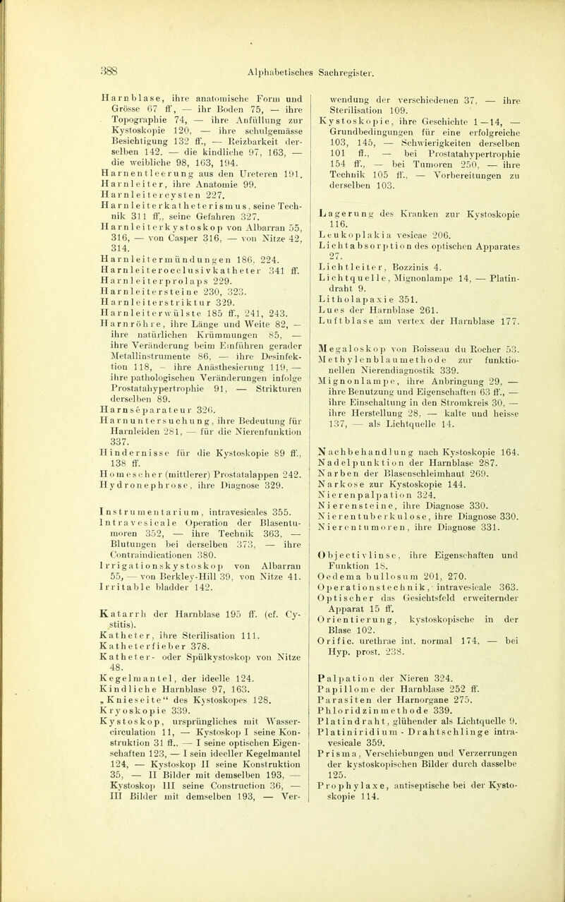 Harnblase, ihre anatomische Form und Grösse 67 ff, — ihr Boden 75, — ihre Topographie 74, — ihre Anfüllung zur Kystoskopie 120, — ihre sehnigem ässe Besichtigung 132 ff., — Reizbarkeit der- selben 142. — die kindliehe 97, 163, — die weibliche 98, 163, 194. Harnentleerung aus den Ureteren 191. Harnleiter, ihre Anatomie 99. Harnleiter Cysten 227. Harnleiterkatheterismus, seine Tech- nik 311 ff„ seine Gefahren 327. Harnleiterkystoskop von Albarran 55, 316, — von Casper 316, — von Nitze 42, 314. Harnleitermündungen 186, 224. Harnleiterocclusivkatheter 341 ff. Harnleiterprolaps 229. Harnleitersteine 230, 323. Harnleiterstriktur 329. Harnleiterwülste 185 ff., 241, 243. Harnröhre, ihre Länge und Weite 82, — ihre natürlichen Krümmungen 85, — ihre Veränderung beim Einführen gerader MetalliDStrumente 86, — ihre Desinfek- tion 118, - ihre Anästhesierung 119,— ihre pathologischen Veränderungen infolge Prostatahypeitrophie 91, — Strikturen derselben 89. Harnseparateur 326. Harnuntersuchung, ihre Bedeutung für Harnleiden 281, — für die Nierenfunktion 337. Hindernisse für die Kystoskopie 89 ff, 138 ff. Homescher (mittlerer) Prostatalappen 242. Hydroneph rose, ihre Diagnose 329. Instrumentarium, intravesicales 355. Intravesicale Operation der Blasentu- moren 352, — ihre. Technik 363, — Blutungen bei derselben 373, — ihre Contraindicationen 380. lrrigationskystoskop von Albarran 55, — von Berkley-Hill 39, von Nitze 41. Irritable bladder 142. Katarrh der Harnblase 195 ff. (cf. Cy- stitis). Katheter, ihre Sterilisation 111. Katheterfieber 378. Katheter- oder Spülkvstoskop von Nitze 48. Kegelmantel, der ideelle 124. Kindliche Harnblase 97, 163. „Knieseite des Kystoskopes 128. Kryoskopie 339. Kystoskop, ursprüngliches mit Wasser- circulation 11, — Kystoskop I seine Kon- struktion 31 ff.. — I seine optischen Eigen- schaften 123, — I sein ideeller Kegelmantel 124, — Kystoskop II seine Konstruktion 35, — II Bilder mit demselben 193, - Kystoskop HI seine Construction 36, — III Bilder mit demselben 193, — Ver- wendung der verschiedenen 37, — ihre Sterilisation 109. Kystoskopie, ihre Geschichte 1—14, — Grundbedingungen für eine erfolgreiche 103, 145, — Schwierigkeiten derselben 101 ff., — bei Prostatahypertrophie 154 ff, — bei Tumoren 250, — ihre Technik 105 ff., — Vorbereitungen zu derselben 103. Lagerung des Kranken zur Kystoskopie 116. Leukoplakia vesicae 206. Lichtabsorption des optischen Apparates 27. Lichtleiter, Bozzinis 4. Lichtquelle, Mignonlampe 14, — Platin- draht 9. Litholapaxie 351. Lues der Harnblase 261. Luftblase am Vertex der Harnblase 177. Jlegaloskop von Boisseau du Rocher 53. Methylenblaumethodc zur funktio- nellen Nierendiagnostik 339. Mignonlampe, ihre Anbringung 29, — ihre Benutzung und Eigenschaften 63 ff., — ihre Einschaltung in den Stromkreis 30, — ihre Herstellung 28, — kalte und heisse 137, — als Lichtquelle 14. Nachbehandlung nach Kystoskojjie 164. Nadelpunktion der Harnblase 287. Narben der Blasenschleimhaut 269. Narkose zur Kystoskopie 144. Nierenpalpation 324. Nierensteine, ihre Diagnose 330. Nierentuberkulose, ihre Diagnose 330. Nierentumoren, ihre Diagnose 331. Objectiv linse, ihre Eigenschaften und Funktion 18. Oedema bullosa in 201, 270. Operationstechnik, - intravesicale 363. Optischer das Gesichtsfeld erweiternder Apparat 15 ff. Orientierung, kystoskopische in der Blase 102. Orific. urethrae int. normal 174, — bei Hyp. prost. 238. Palpation der Nieren 324. Papillome der Harnblase 252 ff'. Parasiten der Harnorgane 275. Phloridzinmethode 339. Platindraht, glühender als Lichtquelle 9. Platiniridium - Drahtschlinge intra- vesicale 359. Prisma, Verschiebungen und Verzerrungen der kvstoskopisehen Bilder durch dasselbe 125. Prophylaxe, antiseptische bei der Kysto- skopie 114.