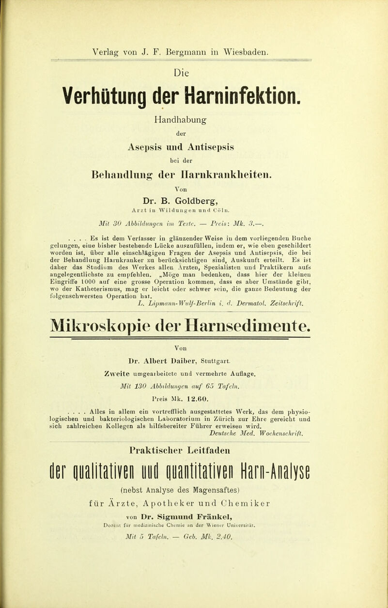 Die Verhütung der Harninfektion. Handhabung der Asepsis und Antisepsis bei der Behandlung der Harnkrankheiten. Von Dr. B. Goldberg, Arzt in Wildungen und Co In. Mit 30 Abbildungen im Texte. — Preis: Mk. 3.—. .... Es ist dem Verfasser in glänzender Weise in dem vorliegenden Buche gelungen, eine bisher bestehende Lücke auszufüllen, indem er, wie eben geschildert worden ist, über alle einschlägigeu Fragen der Asepsis und Antisepsis, die bei der Behandlung Hainkranker zu berücksichtigen sind, Auskunft erteilt. Es ist daher das Studium des Werkes allen Ärzten, Spezialisten und Praktikern aufs angelegentlichste zu empfehlen. „Möge man bedenken, dass hier der kleinen Eingriffe 1000 auf eine grosse Operation kommen, dass es aber Umstände gibt, wo der Katheterismus, mag er leicht oder schwer sein, die ganze Bedeutung der folgenschwersten Operation hat. L. Liprnann-Wulf-Berlin i. d. Dermatol. Zeitschrift. Mikroskopie der Harnsedimente. Von Dr. Albert Daiber, Stuttgart. Zweite umgearbeitete und vermehrte Auflage. Mit 130 Abbildungen auf 65 Tafeln. Preis Mk. 12.60. .... Alles in allem ein vortrefflich ausgestattetes Werk, das dem physio- logischen und bakteriologischen Laboratorium in Zürich zur Ehre gereicht und sich zahlreichen Kollegen als hilfsbereiter Führer erweisen wird. Deutsche Med. Wochenschrift. Praktischer Leitfaden der qualitativen uud quantitativen Harn-Analyse (nebst Analyse des Magensaftes) für Ärzte, Apotheker und Chemiker von Dr. Sigmund Frankel, Dozt it für medizinische Chemie an der Wiener Universität. Mit 5 Tafeln. — Geb. Mk. 2.40.