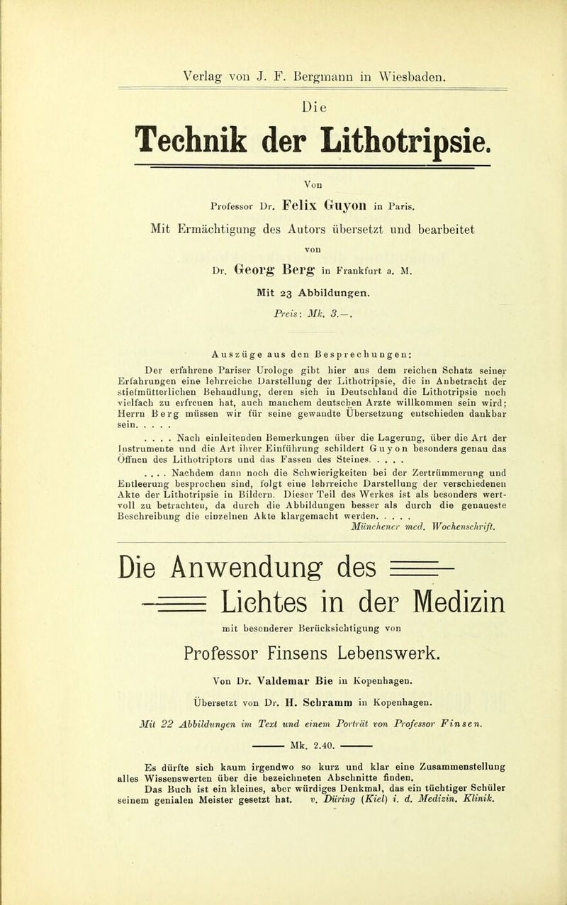 Die Technik der Lithotripsie. Von Professor Dr. Felix GliyOIl in Paris. Mit Ermächtigung des Autors übersetzt und bearbeitet von Dr. Georg Berg in Frankfurt a. M. Mit 23 Abbildungen. Preis: Mk. 3.-. Auszüge aus den Besprechungen: Der erfahrene Pariser Urologe gibt hier aus dem reichen Schatz seiner Erfahrungen eine lehrreiche Darstellung der Lithotripsie, die in Anbetracht der stiefmütterlichen Behandlung, deren sich in Deutschland die Lithotripsie noch vielfach zu erfreuen hat, auch manchem deutschen Arzte willkommen sein wird; Herrn Berg müssen wir für seine gewandte Ubersetzung entschieden dankbar sein .... Nach einleitenden Bemerkungen über die Lagerung, über die Art der lustrumente und die Art ihrer Einführung schildert Guyon besonders genau das Offnen des Lithotriptors und das Fassen des Steines .... Nachdem dann noch die Schwierigkeiten bei der Zertrümmerung und Entleerung besprochen sind, folgt eine lehrreiche Darstellung der verschiedenen Akte der Lithotripsie in Bildern. Dieser Teil des Werkes ist als besonders wert- voll zu betrachten, da durch die Abbildungen besser als durch die genaueste Beschreibung die einzelnen Akte klargemacht werden Münchener med. Wochenschrift. Die Anwendung des • Lichtes in der Medizin mit besonderer Berücksichtigung von Professor Finsens Lebenswerk. Von Dr. Valdemar Bie in Kopenhagen. Übersetzt von Dr. H. Schramm in Kopenhagen. Mit 22 Abbildungen im Text und einem Porträt von Professor Finsen. Mk. 2.40. Es dürfte sich kaum irgendwo so kurz und klar eine Zusammenstellung alles Wissenswerten über die bezeichneten Abschnitte finden. Das Buch ist ein kleines, aber würdiges Denkmal, das ein tüchtiger Schüler