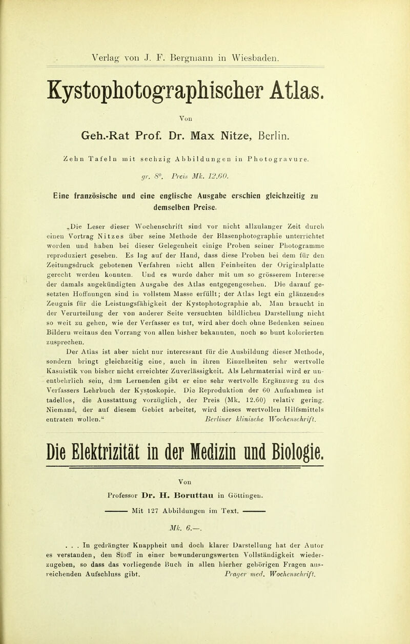 Kystophotographischer Atlas. Von Geh.-Rat Prof. Dr. Max Nitze, Berlin. Zehn Tafeln mit sechzig Abbildungen in Photogravure. gr. 8°. Preis Mk. 12.60. Eine französische und eine englische Ausgabe erschien gleichzeitig zu demselben Preise. „Die Leser dieser Wochenschrift sind vor nicht allzulanger Zeit durch einen Vortrag Nitz es über seine Methode der Blasenphotographie unterrichtet worden und haben bei dieser Gelegenheit einige Proben seiner Photogramme reproduziert gesehen. Es lag auf der Hand, dass diese Proben bei dem für den Zeitungsdruck gebotenen Verfahren nicht allen Feinheiten der Originalplatte gerecht werden konnten. Und es wurde daher mit um so grösserem Interesse der damals angekündigten Ausgabe des Atlas entgegengesehen. Die darauf ge- setzten Hoffnungen sind in vollstem Masse erfüllt; der Atlas legt ein glänzendes Zeugnis für die Leistungsfähigkeit der Kystophotographie ab. Mau braucht in der Verurteilung der von anderer Seite versuchten bildlichen Darstellung nicht so weit zu gehen, wie der Verfasser es tut, wird aber doch ohne Bedenken seinen Bilderu weitaus den Vorrang von allen bisher bekannten, noch so bunt kolorierten zusprechen. Der Atlas ist aber nicht nur interessant für die Ausbildung dieser Methode, sondern bringt gleichzeitig eine, auch in ihren Einzelheiten sehr wertvolle Kasuistik von bisher nicht erreichter Zuverlässigkeit. Als Lehrmaterial wird er un- entbehrlich seiu, dam Lernenden gibt er eine sehr wertvolle Ergänzung zu des Verfassers Lehrbuch der Kystoskopie. Die Reproduktion der 60 Aufnahmen ist tadellos, die Ausstattung vorzüglich, der Preis (Mk. 12.60) relativ gering. Niemand, der auf diesem Gebiet arbeitet, wird dieses wertvollen Hilfsmittels entraten wollen. Berliner klinische Wochenschrift. Die Elektrizität in der Medizin und Biologie. Von Professor Dr. H. Boruttau in Güttingen. Mit 127 Abbildungen im Text. Mk. 6.—. ... In gedrängter Knappheit und doch klarer Darstellung hat der Autor es verstanden, den Soff in einer bewunderungswerten Vollständigkeit wieder- zugeben, so dass das vorliegende Buch in allen hierher gehörigen Fragen aus- reichenden Aufschluss gibt. Präger med. Wochenschrift.