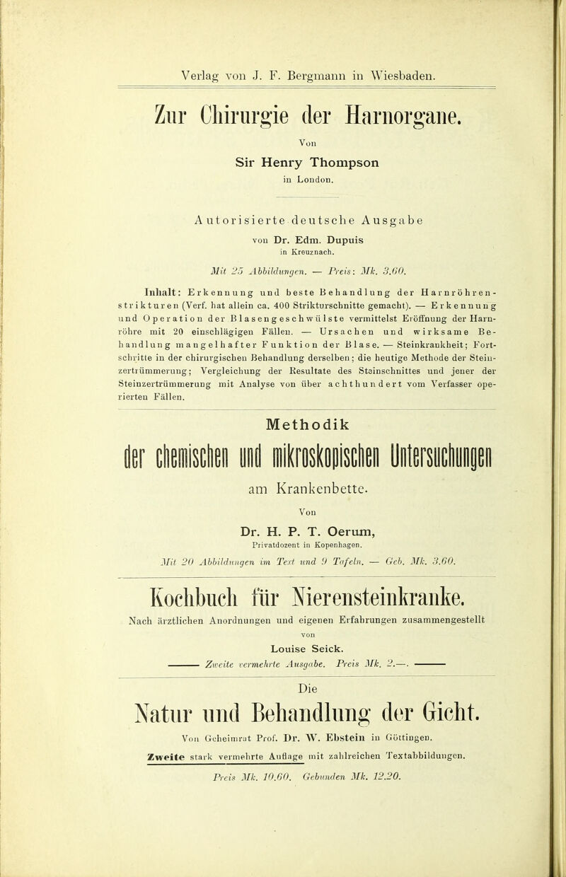 Zur Chirurgie der Harnorgane. Von Sir Henry Thompson in London. Autorisierte deutsche Ausgabe von Dr. Edm. Dupuis in Kreuznach. Mit 25 Abbildungen. — Preis: Mk. 3.G0. Inhalt: Erkennung und beste Behandlung der Harnröhren- strikturen (Verf. hat allein ca. 400 Strikturschnitte gemacht). — Erkennung und Operation der Blasengeschwülste vermittelst Eröffnung der Harn- röhre mit 20 einschlägigen Fällen. — Ursachen und wirksame Be- handlung mangelhafter Funktion der Blase. — Steinkraukheit; Fort- schritte in der chirurgischen Behandlung derselben; die heutige Methode der Steiu- zertrümmerung; Vergleichung der Resultate des Steinschnittes und jeuer der Steinzertrümmerung mit Analyse von über achthundert vom Verfasser ope- rierten Fällen. Methodik am Krankenbette. Von Dr. H. P. T. Oerum, Privatdozent in Kopenhagen. Mit 20 Abbildungen im Text und 9 Tafeln. — Geb. Mk. 3.60. Kochbuch für Nierensteinkranke. Nach ärztlichen Anordnungen und eigenen Erfahrungen zusammengestellt von Louise Seick. Zweite vermehrte Ausgabe. Preis Mk. 2.—. Die Natur und Behandlung der Gicht. Von Gcheimrat Prof. Dr. AV. Ebstein in Güttingen. Zweite stark vermehrte AuGage mit zahlreichen Textahbildungen. Preis Mk. 10.60. Gebunden Mk. 12.20.