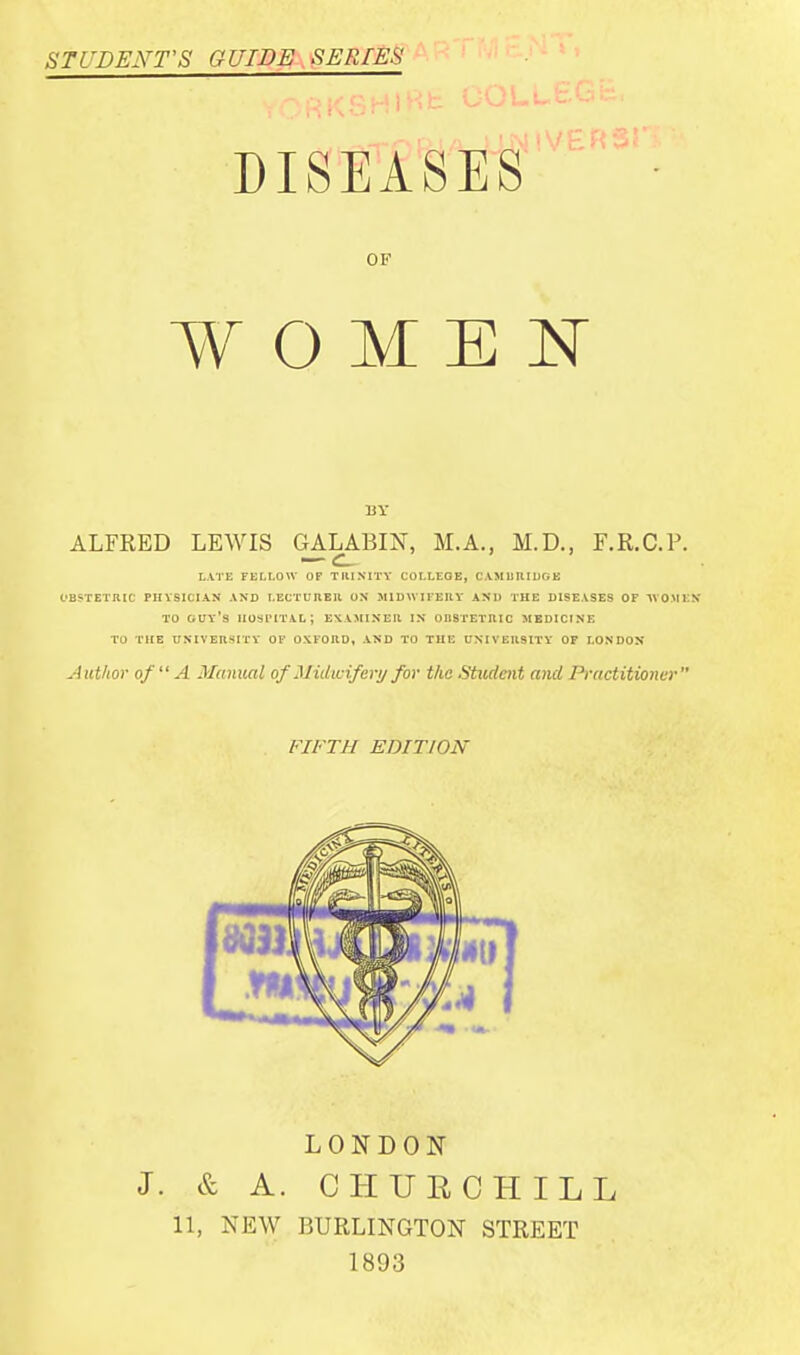STUDENT'S GUIDE SERIES DISEASES OF WOMEN ALFKED LEWIS GALABIN, M.A., M.D., F.R.C.F. — CL- LATE FELLOW OF TRINITY COLLEGE, CAMBRIDGE OBSTETRIC PHYSICIAN AND LECTURER ON MIDWIFERY AND THE DISEASES OF AVO.MEN TO GUY'S HOSPITAL; EXAMINER IN OI19TETRIC MEDICINE TO THE UNIVERSITY OF OXFORD, AND TO THE UNIVERSITY OF LONDON Author of A Manual of Midwifery for the .Student and Practitioner FIFTH EDITION LONDON J. & A. CHURCHILL 11, NEW BURLINGTON STREET 1893