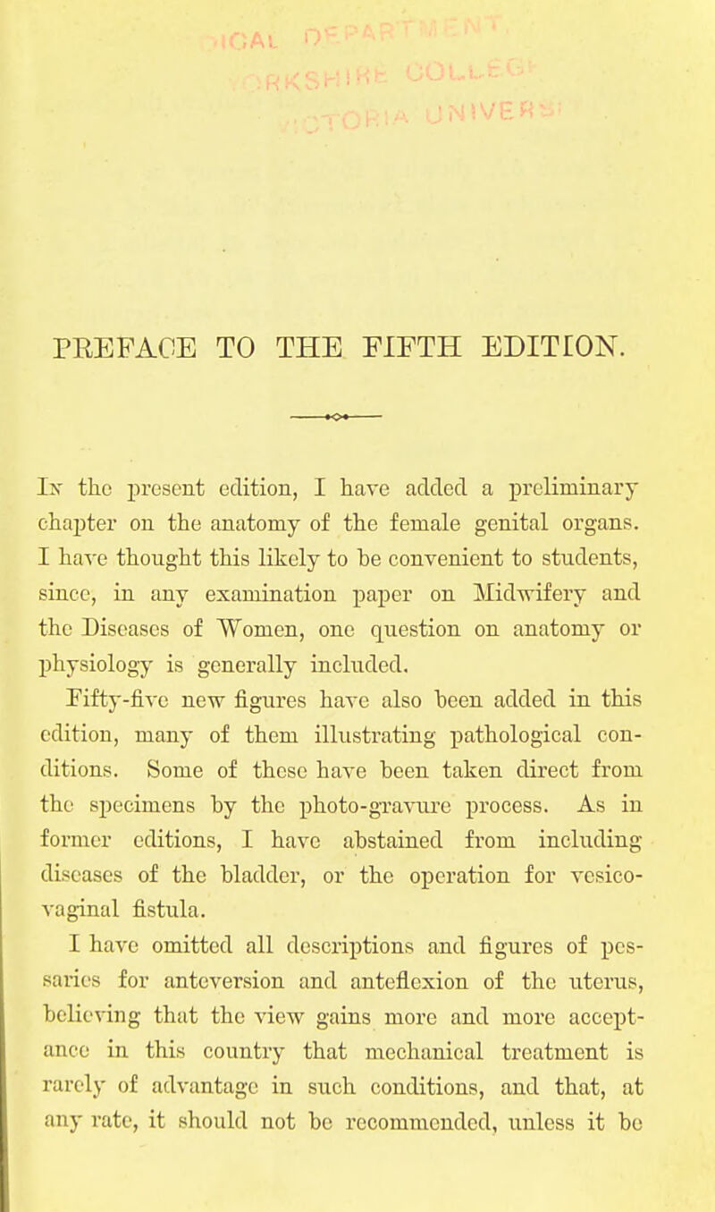 PREFACE TO THE FIFTH EDITION. Ix the present edition, I have added a preliminary chapter on the anatomy of the female genital organs. I have thought this likely to be convenient to students, since, in any examination paper on Midwifery and the Diseases of Women, one question on anatomy or physiology is generally included. Fifty-five new figures have also heen added in this edition, many of them illustrating pathological con- ditions. Some of these have been taken direct from the specimens by the photo-gravure process. As in former editions, I have abstained from including diseases of the bladder, or the operation for vesico- vaginal fistula. I have omitted all descriptions and figures of pes- saries for anteversion and anteflexion of the uterus, believing that the view gains more and more accept- ance in this country that mechanical treatment is rarely of advantage in such conditions, and that, at any rate, it should not be recommended, unless it be