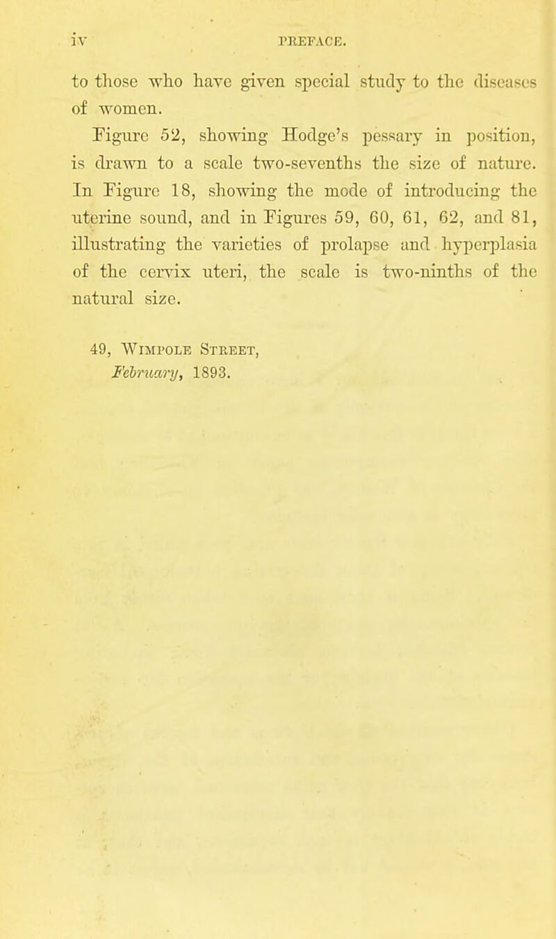to those who have given special study to the diseases of women. Figure 52, showing Hodge's pessary in position, is drawn to a scale two-sevenths the size of nature. In Figure 18, showing the mode of introducing the uterine sound, and in Figures 59, 60, 61, 62, and 81, illustrating the varieties of prolapse and hyperplasia of the cervix uteri, the scale is two-ninths of the natural size. 49, Wimpole Street, February, 1893.