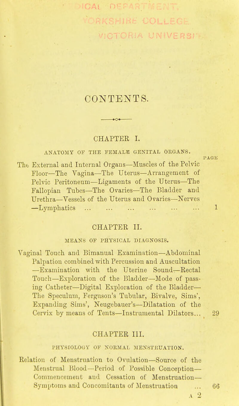 CONTENTS. CHAPTER I. ANATOMY OF THE FEMALE GENITAL ORGANS. Tht External and Internal Organs—Muscles of the Pelvic Floor—The Vagina—The Uterus—Arrangement of Pelvic Peritoneum—Ligaments of the Uterus—The Fallopian Tubes—The Ovaries—The Bladder and Urethra—Vessels of the Uterus and Ovaries—Nerves —Lymphatics CHAPTER II. MEANS OF PHYSICAL DIAGNOSIS. Vaginal Touch and Bimanual Examination—Abdominal Palpation combined with Percussion and Auscultation —Examination with the Uterine Sounds—Rectal Touch—Exploration of the Bladder—Mode of pass- ing Catheter—Digital Exploration of the Bladder— The Speculum, Ferguson's Tubular, Bivalve, Sims', Expanding Sims', Neugebauer's—Dilatation of the Cervix by means of Tents—Instrumental Dilators... CHAPTER III. PHYSIOLOGY OF NORMAL MENSTRUATION. Relation of Menstruation to Ovulation—Source of the Menstrual Blood—Period of Possible Conception— Commencement and Cessation of Menstruation— Symptoms and Concomitants of Menstruation
