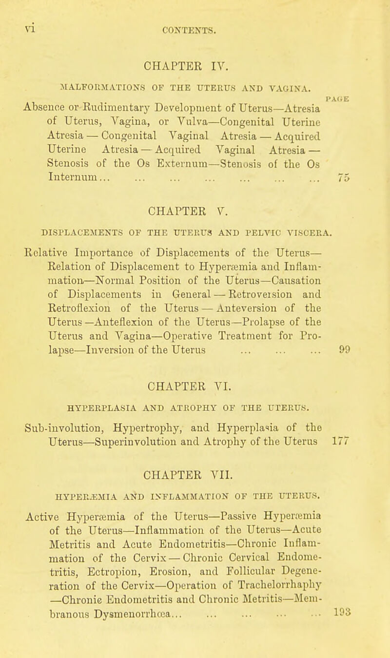 CHAPTER IV. MALFORMATIONS OF THE UTERUS AND VAGINA. PACE Absence or Rudimentary Development of Uterus—Atresia of Uterus, Vagina, or Vulva—Congenital Uterine Atresia — Congenital Vaginal Atresia — Acquired Uterine Atresia — Acquired Vaginal Atresia — Stenosis of the Os Externum—Stenosis of the Os Internum... ... ... ... ... ... ... 75 CHAPTER V. DISPLACEMENTS OF THE UTERUS AND PELVIC VISCERA. Relative Importance of Displacements of the Uterus- Relation of Displacement to Hyperemia and Inflam- mation.—Normal Position of the Uterus—Causation of Displacements in General — Retroveision and Retroflexion of the Uterus — Anteversion of the Uterus—Anteflexion of the Uterus—Prolapse of the Uterus and Vagina—Operative Treatment for Pro- lapse—Inversion of the Uterus ... ... ... 99 CHAPTER VI. HYPERPLASIA AND ATROPHY OF THE UTERUS. Sub-involution, Hypertrophy, and Hyperplasia of the Uterus—Superinvolution and Atrophy of the Uterus 177 CHAPTER VII. HYPER.EMIA AND INFLAMMATION OF THE UTERUS. Active Hyperamia of the Uterus—Passive Hypenemia of the Uterus—Inflammation of the Uterus—Acute Metritis and Acute Endometritis—Chronic Inflam- mation of the Cervix — Chronic Cervical Endome- tritis, Ectropion, Erosion, and Follicular Degene- ration of the Cervix—Operation of Trachelorrhaphy —Chronic Endometritis and Chronic Metritis—Mem- branous Dysmenorrhcea 193