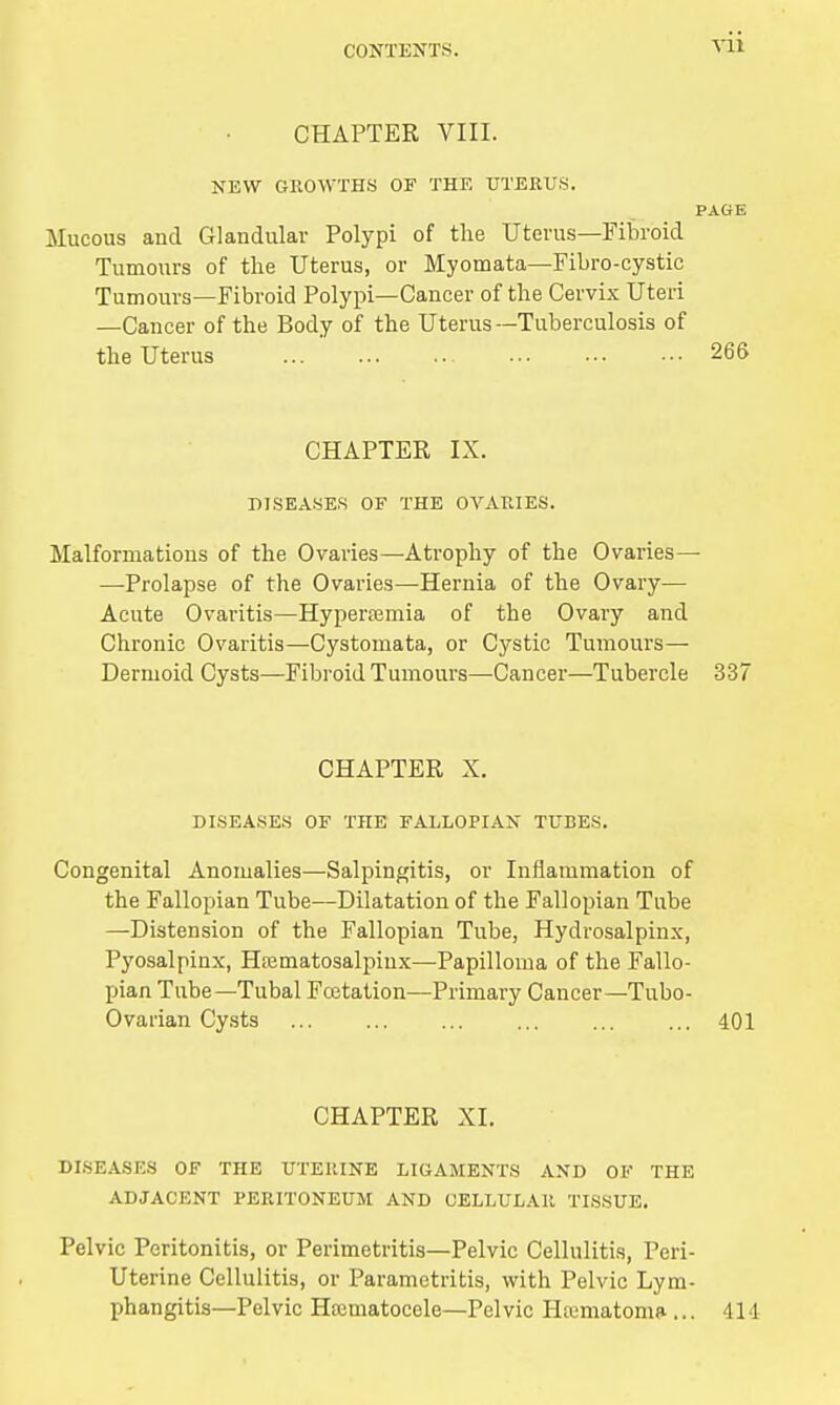 Vll CHAPTER VIII. NEW GROWTHS OF THE UTERUS. PAGE Mucous and Glandular Polypi of the Uterus—Fibroid Tumours of the Uterus, or Myomata—Fibro-cystic Tumours—Fibroid Polypi—Cancer of the Cervix Uteri —Cancer of the Body of the Uterus—Tuberculosis of the Uterus 266 CHAPTER IX. DISEASES OF THE OVARIES. Malformations of the Ovaries—Atrophy of the Ovaries— —Prolapse of the Ovaries—Hernia of the Ovary— Acute Ovaritis—Hypertemia of the Ovary and Chronic Ovaritis—Cystomata, or Cystic Tumours— Dermoid Cysts—Fibroid Tumours—Cancer—Tubercle 337 CHAPTER X. DISEASES OF THE FALLOPIAN TUBES. Congenital Anomalies—Salpingitis, or Inflammation of the Fallopian Tube—Dilatation of the Fallopian Tube —Distension of the Fallopian Tube, Hydrosalpinx, Pyosalpinx, Htematosalpinx—Papilloma of the Fallo- pian Tube—Tubal Fcetation—Primary Cancer—Tubo- Ovarian Cysts 401 CHAPTER XI. DISEASES OF THE UTERINE LIGAMENTS AND OF THE ADJACENT PERITONEUM AND CELLULAR TISSUE. Pelvic Peritonitis, or Perimetritis—Pelvic Cellulitis, Peri- Uterine Cellulitis, or Parametritis, with Pelvic Lym- phangitis—Pelvic Htematocele—Pel vie Htematoma- ... Ill