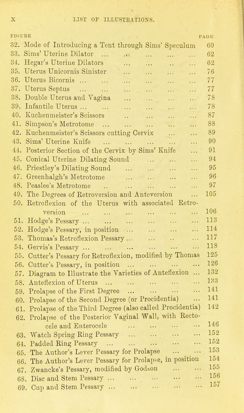 FIGURE PAG|.; 32. Mode of Introducing a Tent through Sims' Speculum 60 33. Sims'Uterine Dilator i 62 34. Hcgar's Uterine Dilators 62 35. Uterus Unicornis Sinister ... ... ... ... 76 36. Uterus Bicornis ... ... ... ... ... ... 77 37. Uterus Septus ... ... ... ... ... ... 77 38. Double Uterus and Vagina 78 39. Infantile Uterus ... ... ... ... ... ... 78 40. Kuchenmeister's Scissors .. ... ... ... 87 41. Simpson's Metrotome 88 42. Kuchenmeister's Scissors cutting Cervix ... ... 89 43. Sims* Uterine Knife 90 44. Posterior Section of the Cervix by Sims' Knife ... 91 45. Conical Uterine Dilating Sound 94 46. Priestley's Dilatiug Sound 95 47. Greenhalgh's Metrotome 96 48. Peaslee's Metrotome .. 97 49. The Degrees of Retroversion and Anteversion ... 105 50. Retroflexion of the Uterus with associated Retro- version ... ... ... ... ... 106 51. Hodge's Pessary 113 52. Hodge's Pessary, in position 114 53. Thomas's Retroflexion Pessary • •• 117 54. Gervis's Pessary 118 55. Cutter's Pessary for Retroflexion, modified by Thomas 125 56. Cutter's Pessary, in position 126 57. Diagram to Illustrate the Varieties of Anteflexion ... 132 58. Anteflexion of Uterus l^3 59. Prolapse of the First Degree 141 60. Prolapse of the Second Degree (or Procidentia) ... 141 61. Prolapse of the Third Degree (also called Procidentia) 112 62. Prolapse of the Posterior Vaginal Wall, with Recto- cele and Enterocele 146 63. Watch Spring Ring Pessary I52 64. Padded Ring Pessary 1;'2 65. The Author's Lever Pessary for Prolapse 153 66. The Author's Lever Pessary for Prolap>e, in position 154 67. Zwancke's Pessary, modified by Godson 15o 68. Disc and Stem Pessary 156 69. Cup and Stem Pessary I5'