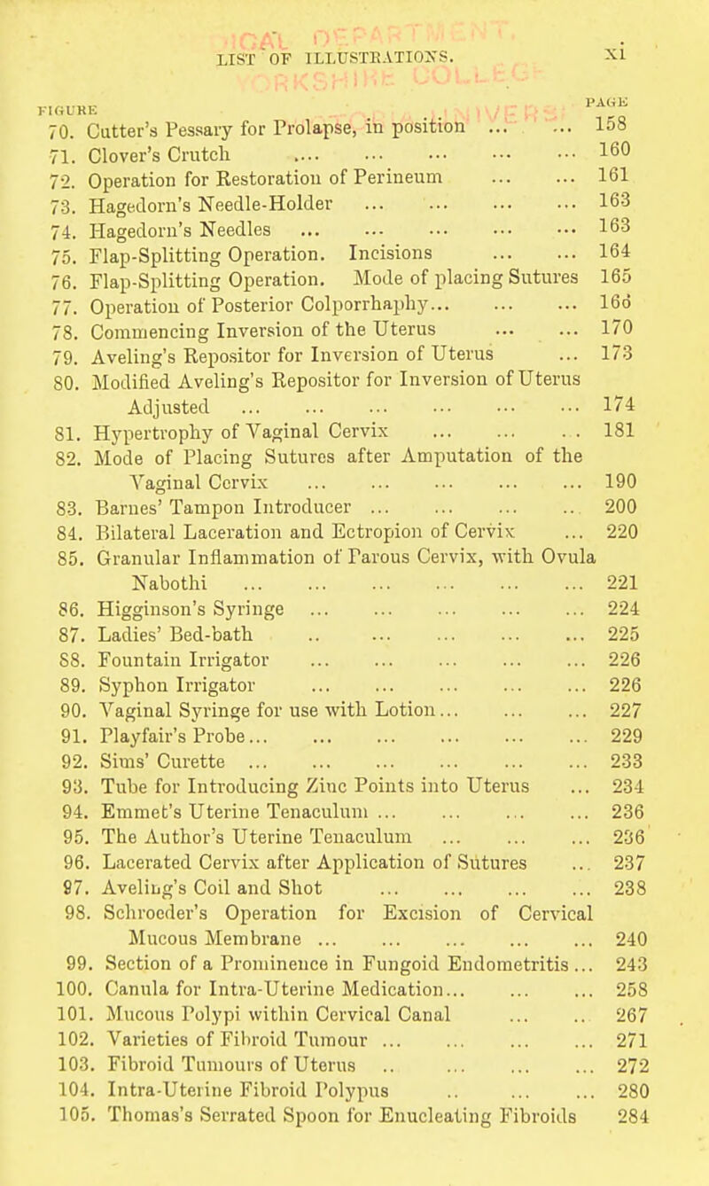 70. Cutter's Pessary for Prolapse, in position I08 71. Clover's Crutch 160 7-2. Operation for Restoration of Perineum 161 73. Hagedorn's Needle-Holder 163 74. Hagedorn's Needles 163 75. Flap-Splitting Operation. Incisions 164 76. Flap-Splitting Operation. Mode of placing Sutures 165 77. Operation of Posterior Colporrhaphy 166 78. Commencing Inversion of the Uterus ... ... 170 79. Aveling's Repositor for Inversion of Uterus ... 173 80. Modified Aveling's Repositor for Inversion of Uterus Adjusted ... 174 81. Hypertrophy of Vaginal Cervix 181 S2. Mode of Placing Sutures after Amputation of the Vaginal Cervix 190 83. Barnes' Tampon Introducer 200 84. Bilateral Laceration and Ectropion of Cervix ... 220 85. Granular Inflammation of Parous Cervix, with Ovula Nabothi 221 86. Higginson's Syringe 224 87. Ladies' Bed-bath 225 S8. Fountain Irrigator 226 89. Syphon Irrigator 226 90. Vaginal Syringe for use with Lotion 227 91. Playfair's Probe 229 92. Sims' Curette 233 93. Tube for Introducing Zinc Points into Uterus ... 234 94. Emmet's Uterine Tenaculum ... ... ... ... 236 95. The Author's Uterine Tenaculum 236' 96. Lacerated Cervix after Application of Sutures ... 237 87. Aveling's Coil and Shot 238 98. Schroeder's Operation for Excision of Cervical Mucous Membrane ... 240 99. Section of a Prominence in Fungoid Endometritis ... 243 100. Canula for Intra-Uterine Medication... ... ... 258 101. Mucous Polypi within Cervical Canal ... .. 267 102. Varieties of Fibroid Tumour 271 103. Fibroid Tumours of Uterus 272 104. Intra-Uterine Fibroid Polypus .. 280 105. Thomas's Serrated Spoon for Enucleating Fibroids 284