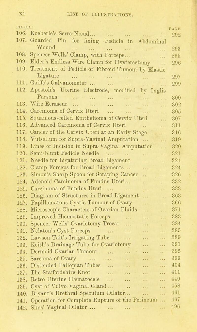 xi MGUBE PAGE 106. Koebevle's Serre-Nceud 292 107. Guarded Pin for fixing Pedicle in Abdominal Wound ... ... ... ... ... ... 293 108. Spencer Wells' Clamp, with Forceps ... 295 109. Elder's Endless Wire Clamp for Hysterectomy ... 296 110. Treatment of Pedicle of Fibroid Tumour by Elastic Ligature ... ... ... ... 297 111. GaiftVs Galvanometer 299 112. Apostoli's Uterine Electrode, modified by Inglis Parsons 300 113. Wire Ecraseur 302 114. Carcinoma of Cervix Uteri ... ... ... ... 305 115. Squamous-celled Epithelioma of Cervix Uteri ... 307 116. Advanced Carcinoma of Cervix Uteri .. ... 311 117. Cancer of the Cervix Uteri at an Early Stage ... 316 118. Vulsellum for Supra-Vaginal Amputation 319 119. Lines of Incision in Supra-Vaginal Amputation ... 320 120. Semi-blunt Pedicle Needle 321 121. Needle for Ligaturing Broad Ligament ... ... 321 122. Clamp Forceps for Broad Ligaments ... ... ... 324 123. Simon's Sharp Spoon for Scraping Cancer .. ... 326 124. Adenoid Carcinoma of Fundus Uteri... ... ... 332 125. Carcinoma of Fundus Uteri 333 126. Diagram of Structures in Broad Ligament ... .. 363 127. Papillomatous Cystic Tumour of Ovary ... ... 366 128. Microscopic Characters of Ovarian Fluids ... ... 371 129. Improved Haemostatic Forcpps 383 130. Spencer Wells' Ovariotomy Trocar 384 131. Nelaton's Cyst Forceps 385 132. Lawson Tait's Irrigating Tube 389 133. Keith's Drainage Tube for Ovariotomy 391 134. Dermoid Ovarian Tumour .. ... ... .. 395 135. Sarcoma of Ovary ... ... .. ... ... 399 136. Distended Fallopian Tubes 404 137. The Staffordshire Knot 411 138. Retro-Uterine Hematocele 440 139. Cyst of Vulvo-Vaginal Gland 45S 140. Bryant's Urethral Speculum Dilator 461 141. Operation for Complete Rupture of the Perineum ... 467 142. Sims' Vaginal Dilator 496