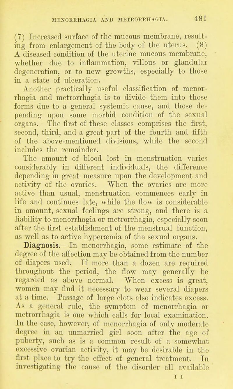 (7) Increased surface of the mucous membrane, result- ing from enlargement of the body of the uterus. (8) A diseased condition of the uterine mucous membrane, whether due to inflammation, villous or glandular degeneration, or to new growths, especially to those in a state of ulceration. Another practically useful classification of monor- rhagia and metrorrhagia is to divide them into those forms clue to a general systemic cause, and those de- pending upon some morbid condition of the sexual organs. The first of these classes comprises the first, second, third, and a great part of the fourth and fifth of the above-mentioned divisions, while the second includes the remainder. The amount of blood lost in menstruation varies considerably in different individuals, the difference depending in great measure upon the development and activity of the ovaries. When the ovaries are more active than usual, menstruation commences early in life and continues late, while the flow is considerable in amount, sexual feelings are strong, and there is a liability to menorrhagia or metrorrhagia, especially soon after the first establishment of the menstrual function, as well as to active hypersemia of the sexual organs. Diagnosis.—In menorrhagia, some estimate of the degree of the affection may be obtained from the number of diapers used. If more than a dozen are required throughout the period, the flow may generally be regarded as above normal. When excess is great, women may find it necessary to wear several diapers at a time. Passage of large clots also indicates excess. As a general rule, the symptom of menorrhagia or metrorrhagia is one which calls for local examination. In the case, however, of monorrhagia of only moderate degree in an unmarried girl soon after the age of puberty, such as is a common result of a somewhat excessive ovarian activity, it may be desirable in the first place to try the effect of general treatment. In investigating the cause of the disorder nil available i r
