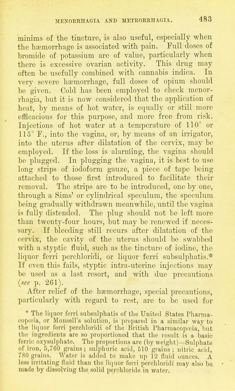 minims of the tincture, is also useful, especially when the haemorrhage is associated with pain. Full closes of hromicle of potassium are of value, particularly when there is excessive ovarian activity. This drug may often be usefully combined with cannabis inclica. In very severe haemorrhage, full doses of opium should be given. Cold has been employed to check monor- rhagia, but it is now considered that the application of heat, by means of hot water, is equally or still more efficacious for this purpose, and more free from risk. Injections of hot water at a temperature of 110° or 115° I\, into the vagina, or, by means of an irrigator, into the uterus after dilatation of the cervix, may be employed. If the loss is alarming, the vagina should be plugged. In plugging the vagina, it is best to use long strips of iodoform gauze, a piece of tape being attached to those first introduced to facilitate their removal. The strips are to be introduced, one by one, through a Sims' or cylindrical speculum, the speculum being gradually withdrawn meanwhile, until the vagina is fully distended. The plug should not be left more than twenty-four hours, but may be renewed if neces- sary. If bleeding still recurs after dilatation of the cervix, the cavity of the uterus should be swabbed with a styptic fluid, such as the tincture of iodine, the liquor ferri perchloridi, or liquor ferri subsulphatis.* If even this fails, styptic intra-uterine injections may be used as a last resort, and with due precautions (see p. 261). After relief of the haemorrhage, special precautions, particularly with regard to rest, are to be used for * The liquor fcrri subsnlphatis of the United States Thanna- copieia, or Monsell's solution, is prepared in a similar way to the liquor ferri perchloridi of the British Pharmacopreia, but the ingredients arc so proportioned that the result is a basic ferric oxysulphate. The proportions are (by weight)—Sulphate of iron, 5,760 grains; sulphuric acid, 510 grains; nitric acid, 780 grains. Water is added to make up 12 fluid ounces. A less irritating fluid than the liquor ferri perchloridi may also bft made by dissolving the solid perchloride in water.