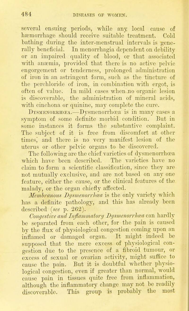 several ensuing periods, while any local cause of haemorrhage should receive suitable treatment. Cold bathing during the inter-menstrual intervals is gene- rally beneficial. In monorrhagia dependent on debility or an impaired quality of blood, or that associated with anaemia, provided that there is no active pelvic engorgement or tenderness, prolonged administration of iron in an astringent form, such as the tincture of the perchloride of iron, in combination with ergot, is often of value. Iu mild cases when no organic lesion is discoverable, the administration of mineral acids, with cinchona or quinine, may complete the cure. DYSMENOitRHCEA.—Dysmenorrhoea is in many cases a symptom of some definite morbid condition. But in some instances it forms the substantive complaint. The subject of it is free from discomfort at other times, and there is no very manifest lesion of the uterus or other pelvic organs to be discovered. The following are the chief varieties of dysmenorrhoea which have been described. The varieties have no claim to form a scientific classification, since they are not mutually exclusive, and are not based on any one feature, either the cause, or the clinical features of the malady, or the organ chiefly affected. Membranous Dysmenorrhoea is the only variety which has a definite pathology, and this has already been described (see p. 262). Congestive and Inflammatory Dysmenorrhea can hardly be separated from each other, for the pain is caused by the flux of physiological congestion coming upon an inflamed or damaged organ. It might indeed be supposed that the mere excess of physiological con- gestion due to the presence of a fibroid tumour, or excess of sexual or ovarian activity, might suffice to cause the pain. But it is doubtful whether physio- logical congestion, even if greater than normal, would cause pain in tissues quite free from inflammation, although the inflammatory change may not be readily discoverable. This group is probably the most