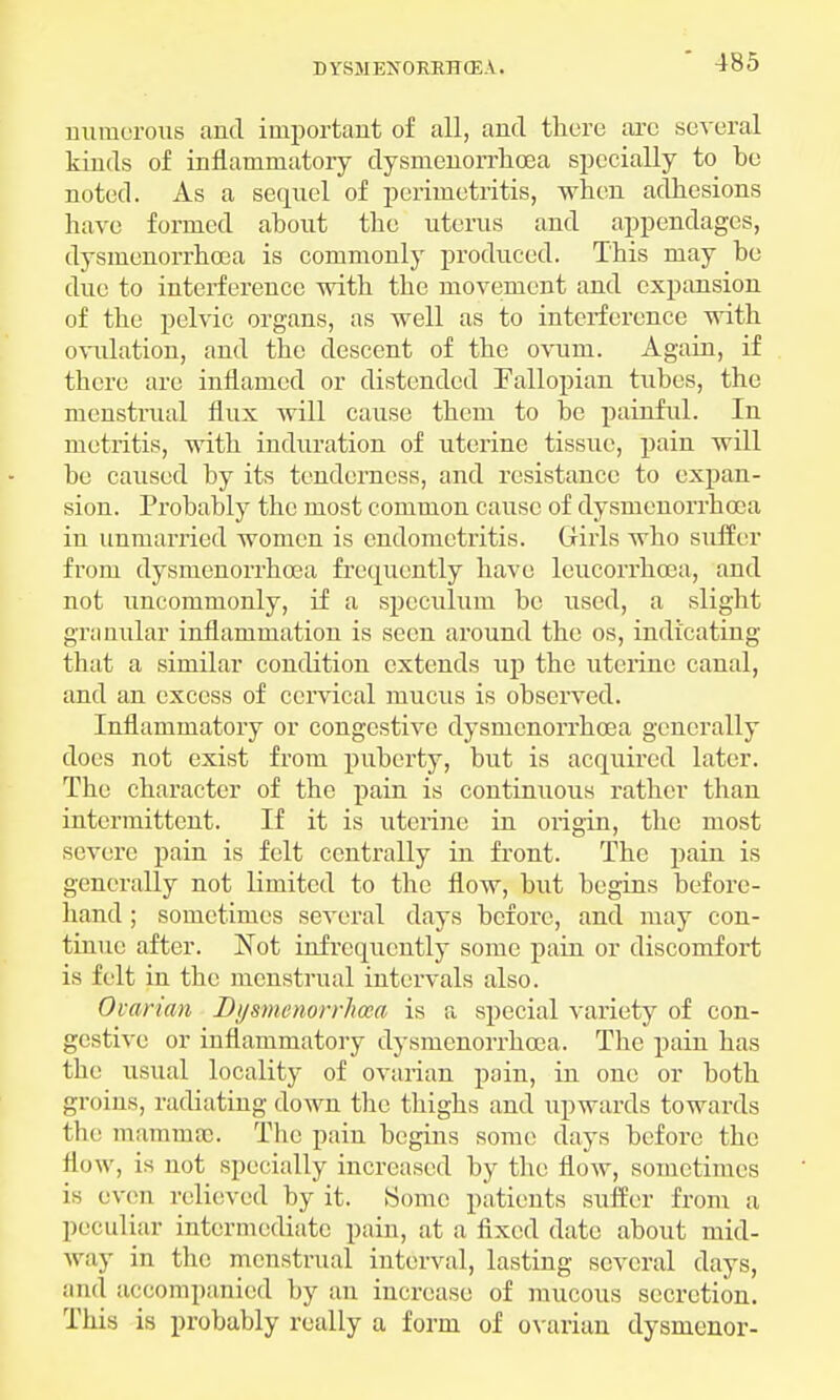 numerous and important of all, and there are several kinds of inflammatory dysnienorrhcea specially to be noted. As a sequel of perimetritis, when adhesions have formed about the uterus and appendages, dysmenorrhea is commonly produced. This may be due to interference with the movement and expansion of the pelvic organs, as well as to interference with ovulation, and the descent of the ovum. Again, if there are inflamed or distended Fallopian tubes, the menstrual flux will cause them to be painful. In metritis, with induration of uterine tissue, pain will be caused by its tenderness, and resistance to expan- sion. Probably the most common cause of dysnienorrhcea in unmarried women is endometritis. Girls who suffer from dysnienorrhcea frequently have leucorrhcea, and not uncommonly, if a speculum be used, a slight granular inflammation is seen around the os, indicating that a similar condition extends up the uterine canal, and an excess of cervical mucus is observed. Inflammatory or congestive dysnienorrhcea generally does not exist from puberty, but is acquired later. The character of the pain is continuous rather than intermittent. If it is uterine in origin, the most severe pain is felt centrally in front. The jiain is generally not limited to the flow, but begins before- hand ; sometimes several days before, and may con- tinue after. Not infrequently some pain or discomfort is felt in the menstrual intervals also. Ovarian Dysnienorrhcea is a special variety of con- gestive or inflammatory dysnienorrhcea. Tbc pain lias the usual locality of ovarian pain, in one or both groins, radiating down the thighs and upwards towards the mammse, The pain begins some days before the flow, is not specially increased by the flow, sometimes is even relieved by it. Some patients suffer from a peculiar intermediate pain, at a fixed date about mid- way in the menstrual interval, lasting several days, and accompanied by an increase of mucous secretion. This is probably really a form of ovarian dysmenor-