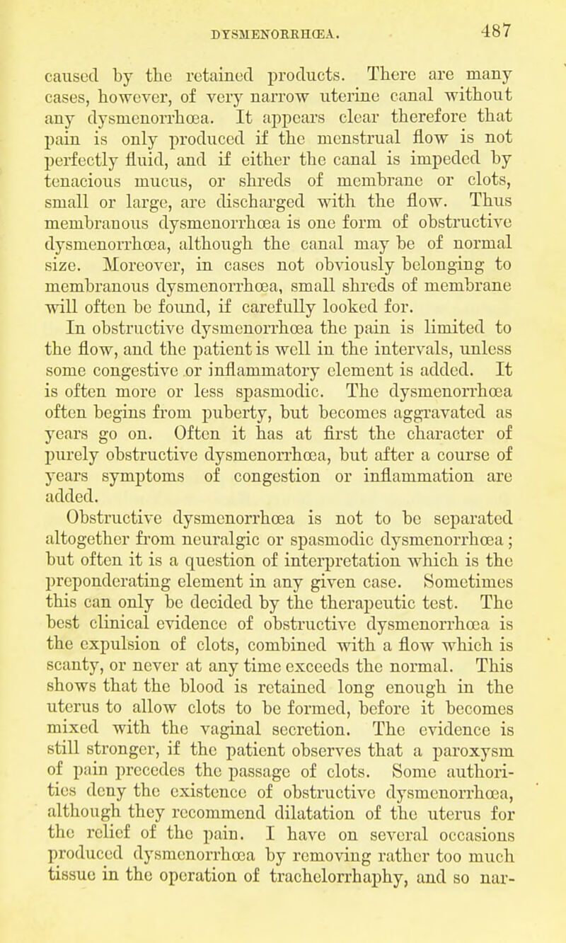caused by the retained products. There are many cases, however, of very narrow uterine canal without any dysmenorrhea. It appears clear therefore that pain is only produced if the menstrual flow is not perfectly fluid, and if either the canal is impeded by tenacious mucus, or shreds of membrane or clots, small or large, are discharged with the flow. Thus membranous dysmenorrhcea is one form of obstructive dysmenorrhcea, although the canal may be of normal size. Moreover, in cases not obviously belonging to membranous dysmenorrhcea, small shreds of membrane will often be found, if carefully looked for. In obstructive dysmenorrhcea the pain is limited to the flow, and the patient is well in the intervals, unless some congestive or inflammatory element is added. It is often more or less spasmodic. The dysmenorrhcea often begins from puberty, but becomes aggravated as years go on. Often it has at first the character of purely obstructive dysrnenorrhcea, but after a course of years symptoms of congestion or inflammation are added. Obstructive dysmenorrhcea is not to be separated altogether from neuralgic or spasmodic dysmenorrhcea ; but often it is a question of interpretation which is the preponderating element in any given case. Sometimes this can only be decided by the therapeutic test. The best clinical evidence of obstructive dysmenorrhcea is the expulsion of clots, combined with a flow which is scanty, or never at any time exceeds the normal. This shows that the blood is retained long enough in the uterus to allow clots to be formed, before it becomes mixed with the vaginal secretion. The evidence is still stronger, if the patient observes that a paroxysm of pain precedes the passage of clots. Some authori- ties deny the existence of obstructive dysmenorrhcea, although they recommend dilatation of the uterus for the relief of the pain. I have on several occasions produced dysmenorrhcea by removing rather too much tissue in the operation of trachelorrhaphy, and so nar-